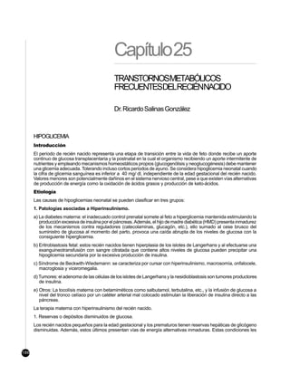 Capítulo25
                                               TRANSTORNOSMETABÓLICOS
                                               FRECUENTESDELRECIÉNNACIDO

                                               Dr. Ricardo Salinas González



      HIPOGLICEMIA
      Introducción
      El período de recién nacido representa una etapa de transición entre la vida de feto donde recibe un aporte
      continuo de glucosa transplacentaria y la postnatal en la cual el organismo recibiendo un aporte intermitente de
      nutrientes y empleando mecanismos homeostáticos propios (glucogenólisis y neoglucogénesis) debe mantener
      una glicemia adecuada. Tolerando incluso cortos periodos de ayuno. Se considera hipoglicemia neonatal cuando
      la cifra de glicemia sanguínea es inferior a 40 mg/ dl, independiente de la edad gestacional del recién nacido.
      Valores menores son potencialmente dañinos en el sistema nervioso central, pese a que existen vías alternativas
      de producción de energía como la oxidación de ácidos grasos y producción de keto-ácidos.
      Etiología
      Las causas de hipoglicemias neonatal se pueden clasificar en tres grupos:
      1. Patologías asociadas a Hiperinsulinismo.
      a) La diabetes materna: el inadecuado control prenatal somete al feto a hiperglicemia mantenida estimulando la
         producción excesiva de insulina por el páncreas. Además, el hijo de madre diabética (HMD) presenta inmadurez
         de los mecanismos contra reguladores (catecolaminas, glucagón, etc.), ello sumado al cese brusco del
         suministro de glucosa al momento del parto, provoca una caída abrupta de los niveles de glucosa con la
         consiguiente hiperglicemia.
      b) Eritroblastosis fetal: estos recién nacidos tienen hiperplasia de los islotes de Langerhans y al efectuarse una
         exanguineotransfusión con sangre citratada que contiene altos niveles de glucosa pueden precipitar una
         hipoglicemia secundaria por la excesiva producción de insulina.
      c) Síndrome de Beckwith-Wiedemann: se caracteriza por cursar con hiperinsulinismo, macrosomía, onfalocele,
         macroglosia y viceromegalia.
      d) Tumores: el adenoma de las células de los islotes de Langerhans y la nesidioblastosis son tumores productores
         de insulina.
      e) Otros: La tocolísis materna con betamiméticos como salbutamol, terbutalina, etc., y la infusión de glucosa a
         nivel del tronco celíaco por un catéter arterial mal colocado estimulan la liberación de insulina directo a las
         páncreas.
      La terapia materna con hiperinsulinismo del recién nacido.
      1. Reservas o depósitos disminuidos de glucosa.
      Los recién nacidos pequeños para la edad gestacional y los prematuros tienen reservas hepáticas de glicógeno
      disminuidas. Además, estos últimos presentan vías de energía alternativas inmaduras. Estas condiciones les



186
 