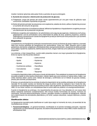 impiden mantener glicemias adecuadas frente a periodos de ayuno prolongado.
2. Aumento de consumo o disminución de producción de glucosa.
a) Poliglobulia: propia del periodo del recién nacido aparentemente por una gran masa de glóbulos rojos
   consumirían cantidades importantes de glucosa.
b) Estrés del periodo perinatal: las situaciones como septicemia, estados de shock, asfixia o hipotermia provocan
   un aumento del consumo de glucosa.
c) Alteraciones endocrinas: la insuficiencia adrenal, deficiencia hipotalámica o hipopituitarismo congénito provocan
   una disminución de la producción de glucosa.
d) Defectos congénitos del metabolismo: de carbohidratos como algunas glucogenosis, intolerancia a la fructosa,
   galactosemia o de los aminoácidos como enfermedad de jarabe de arce, acidemia propiónica, acidemia
   metilmalónica y tirosinemia son causas de hipoglicemia ya sea por disminución de la producción o por aumento
   de la utilización de glucosa.
Diagnóstico
La sospecha de una hipoglicemia contempla necesariamente conocer los factores de riesgo maternos y neonatal
dado que muchos episodios de hipoglicemia son asintomáticos. Estos son: HMD, pequeño para la edad
gestacional, prematurez, poliglobulia, eritroblastosis fetal, exanguineotransfusión, situaciones de estrés perinatal
como asfixia, hipotermia, septicemia, distintos tipos de shock, drogas maternas como salbutamol, clorpropamida,
propanolol.
Los síntomas, si bien inespecíficos, cuando están presentes marcan una mayor gravedad de la hipoglicemia.
Entre los signos más frecuentes destacan:
       - Temblor                   - Llanto anormal
       - Apatía                    - Hipotermia
       - Apneas                    - Hipotonía
       - Insuficiencia cardiaca    - Hiporeflexia
       - Convulsiones              - Letargo
       - Cianosis                  - Taquipnea
La sospecha diagnóstica debe confirmarse a través del laboratorio. Para establecer la presencia de hipoglicemia
se puede emplear la cinta reactiva (Dextrostix), método rápido pero poco preciso en valores altos y bajos. Las
cintas reactivas deben usarse como método de tamizaje y confirmarse con el método de glucosa oxidasa,
preciso pero de lento procesamiento.
El tiempo y la periodicidad de los controles de glicemia dependerán de las posibles etiologías de la hipoglicemia
neonatal. En los recién nacidos con factores de riesgo el primer control se realizará a las 2 horas de vida,
momento en que fisiológicamente se encuentra el menor valor de glicemia, este fenómeno es más precoz en el
HMD. En los recién nacidos con eritroblastosis fetal el control debe ser posterior a la exanguineotransfusión.
Cuando la hipoglicemia se prolonga y los requerimientos de glucosa son muy elevadas sin una causa clara
deben realizarse exámenes complementarios. Ello incluye niveles hormonales de insulina, hormona de
crecimiento, hormona adrenocorticotrópica, tiroxina y glucagón durante un episodio de hipoglicemia. Además
                                                                                                                       PUBLICACION NOVIEMBRE 2001.


de la determinación de aminoácidos plasmáticos y en orina, cuerpos reductores, cuerpos cetónicos y ácidos
orgánicos.
Clasificación clínica
La hipoglucemia neonatal puede clasificarse en cuatro tipos según el momento de inicio y la severidad de las
manifestaciones clínicas.
1. Transicional-Adaptiva: en general transitoria, manifestada en el período inmediato post-parto, responde
   rápidamente a la administración de glucosa. Se observa frecuentemente en niños HMD o recién nacidos con
   eritroblastosis fetal.




                                          EDICION SERVICIO NEONATOLOGIA HOSPITAL CLINICO UNIVERSIDAD DE CHILE 187
 
