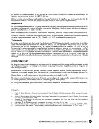 La necrosis de grasa subcutánea es una secuela de trauma obstétrico o asfixia, la presencia de macrófagos en
la lesión podría provocar síntesis de 1,25 Vit D in situ.
El síndrome del pañal azul es una alteración del transporte intestinal de triptófano que elimina un metabolito de
triptófano de color azul (indicanuria), se desconoce la causa de cómo provoca hipercalcemia.
Diagnóstico
La sintomatología es variable, en los casos severos se puede encontrar hipotonía, letargia, irritabilidad y veces
convulsiones, hipertensión arterial, dificultad respiratoria, dificultad en la alimentación, vómitos, constipación,
poliuria y calcificaciones de tejidos blandos.
Debe tenerse especial cuidado en los antecedentes maternos y familiares para sospechar causas específicas.
Aparte de confirmar los valores elevados de calcio sérico, se debe solicitar fosfemia, relación calcio/creatinina
urinaria, fosfatasas alcalinas, nivel de PTH, 28 Vit D, 1,25 Vit D, y radiografía de mano/carpo.
Tratamiento
La terapia general contempla disminuir la ingesta de calcio y Vit D. El tratamiento de la hipercalcemia sintomática
debe ser instaurado urgentemente con hidratación forzada con solución salina 10-20 ml/kg en 30 minutos,
continuando con glucosa mas electrolitos 1 a 3 veces los requerimientos del neonato. Ello junto al uso de
Furosemida 1 mg/kg/dosis cada 6-8 horas facilita la pérdida de calcio por la orina. La Hidrocortisona 1 mg/kg/
dosis cada 6 horas o metilprednisolona 2 mg/kg/día inhibe la resorción ósea y absorción intestinal de calcio. El
uso de fosfato oral o IV produce depósito óseo de calcio y fosfato, debe utilizarse solo si hay hipofosfatemia
severa, por el riesgo de calcificaciones extra esqueléticas. La calcitonina IV o IM bloquea la movilización de
calcio y fosfato del hueso además de producir calciuria. En caso de hiperparatiroidismo refractario está indicada
la cirugía.

HIPERMAGNESEMIA
La hipermagnesemia se produce por el aporte excesivo de este elemento. La causa más frecuente es la terapia
con sulfato de magnesio a la madre preeclámptica o con parto prematuro, o el aporte excesivo de magnesio en
la nutrición parenteral.
Generalmente no da síntomas, pero los pacientes pueden presentar apneas, depresión respiratoria, letargia,
hipotonía, hiporreflexia, succión débil, disminución de motilidad intestinal y retardo de eliminación del meconio.
El diagnóstico se confirma con valores séricos de magnesio mayor de 2.8 mg/dl.
No requiere tratamiento específico salvo eliminar la fuente exógena de magnesio. En caso de síntomas severos
de hipermagnesemia puede usarse calcio IV como antagonista del magnesio.
La exanguineotransfusión, peritoneo diálisis, o hemodiálisis aunque de utilidad no son usualmente necesarias.



Bibliografía

1.   Frank R. Greer. Disorders of calcium homeostasis. In Alan R. Spitzer (Ed) Intensive care of the fetus and neonate.
     1996.
                                                                                                                             PUBLICACION NOVIEMBRE 2001.

2.   Lorrain E. Levitt-Katz and Charles Stanley. Disorders of glucose and others sugars. In Alan R. Spitzer (Ed) Intensive
     care of the fetus and neonate. 1996.
3.   Reginald C. Tsang Calcium, phosphorus, and megnesium metabolism. R.A. Polin and W.W. Fox (Eds) Fetal and
     neonatal Physiology, 1996.
4.   Cornblath, M., et al. Hipoglycemia in the neonate. J. Pediatr. Endocrinol. 6:113, 1996
5.   Valérie M Schwitzgebel and Stephen E. Gitelman, Neonatal Hyperinsulinism. Clinics in perinatology. 25;4:1015, 1998.
6.   Leandro Cordero and Mark B. Landon. Infant of the diabetics mother. Clinics in perinatology. 20;3:625, 1998.




                                            EDICION SERVICIO NEONATOLOGIA HOSPITAL CLINICO UNIVERSIDAD DE CHILE 191
 