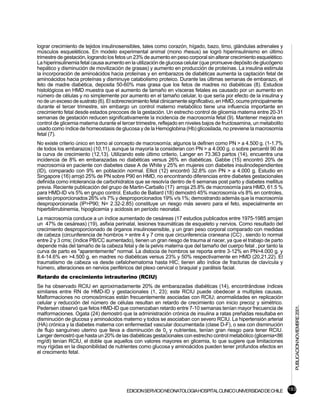lograr crecimiento de tejidos insulinosensibles, tales como corazón, hígado, bazo, timo, glándulas adrenales y
músculos esqueléticos. En modelo experimental animal (mono rhesus) se logró hiperinsulinismo en último
trimestre de gestación, logrando los fetos un 23% de aumento en peso corporal sin alterar crecimiento esquelético.
La hiperinsulinemia fetal causa aumento en la utilización de glucosa celular (que promueve depósito de glucógeno
hepático y disminución de movilización de grasas) y aumento en producción de proteínas. La insulina estimula
la incorporación de aminoácidos hacia proteínas y en embarazos de diabéticas aumenta la captación fetal de
aminoácidos hacia proteínas y disminuye catabolismo proteico. Durante las últimas semanas de embarazo, el
feto de madre diabética, deposita 50-60% mas grasa que los fetos de madres no diabéticas (8). Estudios
histológicos en HMD muestra que el aumento de tamaño en vísceras fetales es causado por un aumento en
número de células y no simplemente por aumento en el tamaño celular, lo que sería por efecto de la insulina y
no de un exceso de sustrato (6). El sobrecrecimiento fetal clinicamente significativo, en HMD, ocurre principalmente
durante el tercer trimestre, sin embargo un control materno metabólico tiene una influencia importante en
crecimiento fetal desde estados precoces de la gestación. Un estrecho control de glicemia materna entre 20-31
semanas de gestación reducen significativamente la incidencia de macrosomía fetal (9). Mantener mejoría en
control de glicemia materna durante el tercer trimestre, reflejado en niveles bajos de fructosamina, un metabolito
usado como índice de homeostasis de glucosa y de la Hemoglobina (Hb) glicosilada, no previene la macrosomía
fetal (7).
No existe criterio único en torno al concepto de macrosomía; algunos la definen como PN > a 4.500 g. (1-1.7%
de todos los embarazos) (10,11), aunque la mayoría la consideran con PN > a 4.000 g. o sobre percentil 90 de
la curva de crecimiento (12,13). Utilizando este último criterio, Langer en 73.363 partos (14), encuentra una
incidencia de 8% en embarazadas no diabéticas versus 26% en diabéticas. Gabbe (15) encontró 20% de
macrosomía en paciente con diabetes clase A de White y 25% en mujeres con diabetes insulinodependientes
(ID), comparado con 9% en población normal. Elliot (12) encontró 32.8% con PN > a 4.000 g. Estudio en
Singapore (16) arrojó 25% de PN sobre P90 en HMD, no encontrando diferencias entre diabetes gestacionales
definida como intolerancia de carbohidratos que se resolvía dentro de 6 semanas post parto y diabetes mellitus
previa. Reciente publicación del grupo de Martin-Carballo (17) arroja 25.8% de macrosomía para HMD, 61.5 %
para HMD-ID v/s 5% en grupo control. Estudio de Ballard (18) demostró 45% macrosomía v/s 8% en controles,
siendo proporcionados 26% v/s 7% y desproporcionados 19% v/s 1%; demostrando además que la macrosomía
desproporcionada (IP>P90; N= 2.32-2.85) constituye un riesgo más severo para el feto, especialmente en
hiperbilirrubinemia, hipoglicemia y acidosis en período neonatal.
La macrosomía conduce a un índice aumentado de cesáreas (17 estudios publicados entre 1975-1985 arrojan
un 47% de cesáreas) (19), asfixia perinatal, lesiones traumáticas de esqueleto y nervios. Como resultado del
crecimiento desproporcionado de órganos insulinosensible, y un gran peso corporal comparado con medidas
de cabeza (circunferencia de hombros > entre 4 y 7 cms que circunferencia craneana (CC) , siendo lo normal
entre 2 y 3 cms; (índice PB/CC aumentado), tienen un gran riesgo de trauma al nacer, ya que el trabajo de parto
depende más del tamaño de la cabeza fetal y de la pelvis materna que del tamaño del cuerpo fetal , por tanto la
curva de parto es "aparentemente" normal. La distocia de hombros se reporta entre 3-12% en PN>4.000 g. y
8.4-14.6% en >4.500 g. en madres no diabéticas versus 23% y 50% respectivamente en HMD (20,21,22). El
traumatismo de cabeza va desde cefalohematoma hasta HIC; tienen alto índice de fracturas de clavícula y
húmero, alteraciones en nervios periféricos del plexo cervical o braquial y parálisis facial.
Retardo de crecimiento intrauterino (RCIU)
Se ha observado RCIU en aproximadamente 20% de embarazadas diabéticas (14), encontrándose índices
similares entre RN de HMD-ID y gestacionales (1, 23); este RCIU puede obedecer a multiples causas.
Malformaciones no cromosómicas están frecuentemente asociadas con RCIU; anormalidades en replicación
celular y reducción del número de células resultan en retardo de crecimiento con inicio precoz y simétrico.
                                                                                                                       PUBLICACION NOVIEMBRE 2001.

Pedersen observó que fetos HMD-ID que comenzaban retardo entre 7-10 semanas tenían mayor frecuencia de
malformaciones. Ogata (24) demostró que la administración crónica de insulina a ratas preñadas resultaba en
disminución de glucosa y aminoácidos materno y todos se asociaban con severo RCIU. La hipertensión arterial
(HA) crónica y la diabetes materna con enfermedad vascular documentada (clase D-F), o sea con disminución
de flujo sanguíneo uterino que lleva a disminución de 02 y nutrientes, tenían gran riesgo para tener RCIU.
Langer demostró que hasta un 20% de las diabéticas gestacionales con estrecho control metabólico (glicemia<86
mg/dl) tenían RCIU, el doble que aquellos con valores mayores en glicemia, lo que sugiere que limitaciones
muy rígidas en la disponibilidad de nutrientes como glucosa y aminoácidos pueden tener profundos efectos en
el crecimento fetal.




                                          EDICION SERVICIO NEONATOLOGIA HOSPITAL CLINICO UNIVERSIDAD DE CHILE 193
 
