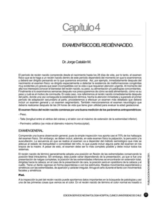 Capítulo4
                                         EXAMENFÍSICODELRECIÉNNACIDO.


                                         Dr. Jorge Catalán M.


El período de recién nacido comprende desde el nacimiento hasta los 28 días de vida, por lo tanto, el examen
físico que se le haga a un recién nacido dentro de este período dependerá del momento en que lo examinemos
y deberá ser dirigido pensando en lo que queremos encontrar. Así, por ejemplo, inmediatamente después del
nacimiento el examen físico va dirigido especialmente a detectar la existencia de malformaciones congénitas
muy evidentes y/o graves que sean incompatibles con la vida o que requieran atención urgente. Al momento del
alta nos interesará conocer el bienestar del recién nacido, su peso, su alimentación y/o patologías concomitantes.
Finalmente si lo examinamos semanas después nos preocuparemos de cómo se está alimentando, cómo va su
peso y cuál es el motivo de conmsulta. En este caso, nos referiremos al recién nacido inmediatamente después
del parto, donde una vez conseguida la estabilización térmica, hecha la atención inmediata y superado el primer
período de adaptación secundario al parto, procederemos a efectuar un examen más detallado que deberá
incluir un examen general y un examen segmentario. También mencionaremos el examen neurológico que
debería realizarse después de las 24 horas de vida que tiene gran utilidad para evaluar la edad gestacional.
El examen físico del recién nacido comienza por una buena medición de los parámetros antropométricos:
- Peso.
- Talla (longitud entre el vértice del cráneo y el talón con el máximo de extensión de la extremidad inferior).
- Perímetro cefálico (se mide el diámetro máximo frontoccipital).

EXAMENGENERAL.
Comprende una buena observación general, pues la simple inspección nos aporta casi el 70% de los hallazgos
del examen físico. Sin embargo, se deben incluir, además, en este examen físico la palpación, la percusión y la
auscultación. La secuencia en que se realice el examen va a depender del método semiológico que más se
adecue al estado de tranquilidad o comodidad del niño, lo que puede incluir alguna parte del examen en los
brazos de la madre. A pesar de esto, el examen debe ser lo más completo posible y debe incluir todos los
sistemas.                                                                                                                   PUBLICACION NOVIEMBRE 2001.

El recién nacido de término generalmente adopta una posición en flexión de las extremidades conservando la
posición fetal intrauterina. Sin embargo, ésta puede variar dependiendo de la presentación, ya que si fue una
presentación de nalgas completas, la posición de las extremidades inferiores se encontrarán en extensión total,
dirigidas hacia la cabeza; en el caso de la presentación de cara, la posición será en opistótono de la cabeza y el
cuello. Tiene un llanto vigoroso en forma espontánea o con los estímulos. Realiza movimientos espontáneos y
simétricos con las extremidades, de aparición y carácter irregular. Arruga el ceño durante el llanto con movimientos
faciales y simétricos
Piel.
A la inspección la piel del recién nacido puede aportarnos datos importantes en la búsqueda de patologías y así
una de las primeras cosas que vemos es el color. En el recién nacido de término el color normal es rosado o



                                          EDICION SERVICIO NEONATOLOGIA HOSPITAL CLINICO UNIVERSIDAD DE CHILE          23
 