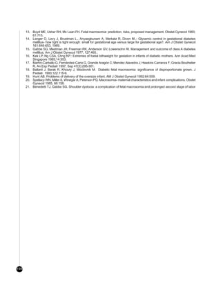 13. Boyd ME, Usher RH, Mc Lean FH. Fetal macrosomia: prediction, risks, proposed management. Obstet Gynecol 1983;
          61:715.
      14. Langer O, Levy J, Brustman L., Anyaegbunam A, Merkatz R, Divon M..: Glycemic control in gestational diabetes
          mellitus- how tight is tight enough: small for gestational age versus large for gestational age?. Am J Obstet Gynecol
          161:646-653, 1989.
      15. Gabbe SG, Mestman JH, Freeman RK, Anderson GV, Lowensohn RI. Management and outcome of class A diabetes
          mellitus. Am J Obstet Gynecol 1977; 127:465..
      16. Kek LP, Ng CSA, Chng KP.: Extremes of foetal bithweight for gestation in infants of diabetic mothers. Ann Acad Med
          Singapore 1985;14:303.
      17. Martín-Carballo G, Fernández-Cano G, Grande Aragón C; Mendez Alavedra J; Hawkins Carranza F; Gracia Bouthelier
          R. An Esp Pediatr 1997, Sep 47(3):295-301.
      18. Ballard J, Barak R, Khoury J, Miodovnik M. Diabetic fetal macrosomia: significance of disproportionate grown. J
          Pediatr 1993;122:115-9.
      19. Hunt AB. Problems of delivery of the oversize infant. AM J Obstet Gynecol 1992:64:559.
      20. Spellacy WN, Miller S, Winegar A, Peterson PQ. Macrosomia- maternal characteristics and infant complications. Obstet
          Gynecol 1985, 66:158.
      21. Benedetti TJ, Gabbe SG. Shoulder dystocia: a complication of fetal macrosomia and prolonged second stage of labor




198
 