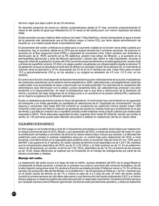 del tono vagal que baja a partir de las 34 semanas
      Se describe presencia de renina en células yuxtamedulares desde el 3º mes; aumenta progresivamente (5
      veces la del adulto) al igual que Aldosterona (5-10 veces la del adulto) pero con menor respuesta del túbulo
      distal.
      Existe recambio acuoso materno fetal continuo de hasta 1 lt/kg fetal/hora, siendo transportada el agua a través
      de la placenta más rápidamente que el Na (efecto mayor a menor EG), por tanto rápida administración de
      líquidos ev. a la madre puede llevar a hiponatremia fetal.
      El pinzamiento del cordón umbilical es la señal para un aumento notable en la función renal antes cubierta por
      la placenta: hay un aumento rápido en la VFG que se duplica durante las 2 primeras semanas. Se produce un
      aumento en el flujo sanguíneo renal (FSR) y capacidad de concentrar orina. Estos cambios son atribuidos a
      disminución de la RVR; aumento en la PA sistémica, presión mas eficaz de filtración, y al aumento en la
      permeabilidad glomerular y área de filtración glomerular ( siendo esto último lo más importante). Durante la
      segunda mitad de la gestación el peso del riñón aumenta proporcionalmente a la edad gestacional, al peso total
      y al área de superficie corporal. El riñón y la vejiga pueden visualizarse por ultrasonografía desde la semana 15
      de gestación aunque la arquitectura renal sólo se define con precisión a partir de la semana 20. Al nacimiento el
      volumen renal se aproxima a 10 ml, alcanzando los 23 ml en la 3ª semana de vida. Cada riñón pesa al nacer
      12.5 g aproximadamente (150 g. en los adultos) y su longitud es alrededor de 4.5 cms. (11.5 cms. en los
      adultos).
      El control de la función renal depende de factores hemodinámicos pero indirectamente de la acción moduladoras
      de sustancias vasoactivas como sistema renina angiotensina, ADH, catecolaminas y prostaglandinas; todas las
      cuales están muy aumentadas al nacer y disminuyen con la edad postnatal. Por abundancia en receptores alfa
      adrenérgicos (que disminuyen con la edad) y pocos receptores beta, las catecolaminas producen una clara
      tendencia a la vasoconstricción. Al nacer la prostaciclina cae lo que lleva a disminución de la liberación de
      renina y aumento del riego sanguíneo de la corteza junto a un aumento en la presión arterial (PA), explicando
      así la mejoría progresiva de la filtración glomerular.
      Existe un desbalance glomérulo tubular en favor del glomérulo. A nivel tubular hay una limitación en la capacidad
      de transporte y en líneas generales se manifiesta en alteraciones de la "capacidad de concentración" ya que
      alcanza a concentrar sólo hasta 600-700 mOsm/lt en condiciones de restricción hídrica (adulto hasta 1200
      mOsm/lt) y esto sería por falla en creación de gradiente de solutos en médula renal (por acortamiento en la asa
      de Henle), y por falla en creación de un equilibrio osmótico entre insterticio renal y túbulo colector (por inadecuada
      respuesta a ADH). Tiene adecuada capacidad de diluir, logrando diluir hasta 50 mOsm/lt, siendo casi similar al
      adulto; en <35 semanas puede estar alterado secundario a defecto en reabsorción del Na en túbulo distal .

      EQUILIBRIO ÁCIDO-BÁSICO.
      El riñón juega un rol fundamental a nivel de 2 mecanismos principales en equilibrio ácido básico por reabsorción
      en túbulo proximal de todo el HCO3 filtrado, y por generación de HCO3 a través de producción de iones H+ para
      la acidificación de fosfatos y formación de amonio en túbulo distal (mayor incluso que adultos). La dificultad del
      pretérmino para corregir la acidosis metabólica sería por un umbral bajo para reabsorción de HCO3 a nivel
      proximal y una disminución en la capacidad para acidificar orina; la excreción neta de iones H+ es < 50% que la
      del RNT y se supera en la 3º semana. En recién nacidos de término el pH plasmático es de 7,24-7,38, mientras
      que la concentración plasmática de HCO3 es de 21 a 22 mEq/L y el hiato aniónico es de 12. En el pretérmino
      menor de 30 semanas, en cambio, el pH es de 7,20, HCO3 plasmático es de 14-18 y la brecha de los aniones
      es de 15-20. Estas diferencias se explican por la inmadurez en el manejo de hidrogeniones por parte de los
      túbulos proximales y distales.
      Manejo del sodio.
      La reabsorción del sodio ocurre a lo largo de todo el nefrón, aunque alrededor del 65% de la carga filtrada le
      corresponde al túbulo proximal, a través de un proceso muy activo y que tiene alto consumo energético; de allí
      la alta irrigación sanguínea renal. En adultos la fracción excretada de sodio (FeNa) es menor a 1%. En el feto se
      excreta una proporción alta del Na filtrado; en el pretérmino < de 30 semanas el FeNa es > de 5%, mientras que
      en el recién nacido de término es de 1% o menos al cabo de 3 a 5 días de vida. El riñón del recién nacido
      durante la primera semana de vida debe adecuarse a una disminución del líquido extracelular (LEC) y al mismo
      tiempo asegurar un balance positivo de sodio para permitir un adecuado crecimiento. Durante la primera semana
      por variadas razones (menor filtración glomerular, bomba de sodio parcialmente operativa, y otras) se reabsorbe



200
 