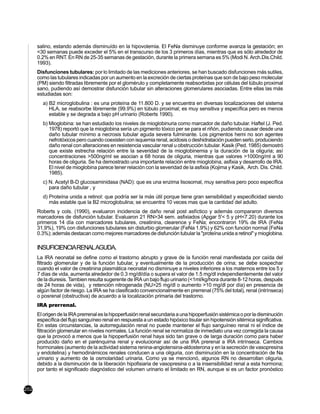 salino, estando además disminuído en la hipovolemia. El FeNa disminuye conforme avanza la gestación; en
      <30 semanas puede exceder el 5% en el transcurso de los 3 primeros días, mientras que es sólo alrededor de
      0.2% en RNT. En RN de 25-35 semanas de gestación, durante la primera semana es 5% (Modi N. Arch.Dis.Child.
      1993).
      Disfunciones tubulares: por lo limitado de las mediciones anteriores, se han buscado disfunciones más sutiles,
      como las tubulares indicadas por un aumento en la excreción de ciertas proteínas que son de bajo peso molecular
      (PM) siendo filtradas libremente por el glomérulo y completamente reabsorbidas por células del túbulo proximal
      sano, pudiendo así demostrar disfunción tubular sin alteraciones glomerulares asociadas. Entre ellas las más
      estudiadas son:
        a) B2 microglobulina : es una proteína de 11.800 D. y se encuentra en diversas localizaciones del sistema
           HLA, se reabsorbe libremente (99.9%) en túbulo proximal; es muy sensitiva y específica pero es menos
           estable y se degrada a bajo pH urinario (Roberts 1990).
        b) Mioglobina: se han estudiado los niveles de mioglobinuria como marcador de daño tubular. Haftel (J. Ped.
           1978) reportó que la mioglobina sería un pigmento tóxico per se para el riñón, pudiendo causar desde una
           daño tubular mínimo a necrosis tubular aguda severa fulminante. Los pigmentos hemi no son agentes
           nefrotóxicos pero cuando coexisten con isquemia renal, acidosis o deshidratación pueden serlo, produciendo
           daño renal con alteraciones en resistencia vascular renal u obstrucción tubular. Kasik (Ped. 1985) demostró
           que existe estrecha relación entre la severidad de la mioglobinemia y la duración de la oliguria; así
           concentraciones >500ng/ml se asocian a 68 horas de oliguria, mientras que valores >1000ng/ml a 90
           horas de oliguria. Se ha demostrado una importante relación entre mioglobina, asfixia y desarrollo de IRA.
           El nivel de mioglobina parece tener relación con la severidad de la asfixia (Kojima y Kasik, Arch. Dis. Child.
           1985).
        c) N. Acetyl B-D glucosaminidasa (NAD): que es una enzima lisosomal, muy sensitiva pero poco específica
           para daño tubular , y
        d) Proteína unida a retinol: que podría ser la más útil porque tiene gran sensibilidad y especificidad siendo
           más estable que la B2 microglobulina; se encuentra 10 veces mas que la cantidad del adulto.
      Roberts y cols. (1990), evaluaron incidencia de daño renal post asfíctico y además compararon diversos
      marcadores de disfunción tubular. Evaluaron 21 RN>34 sem. asfixiados (Apgar 5'< 5 y pH<7.20) durante los
      primeros 14 día con marcadores tubulares, creatinina, clearence y FeNa; encontraron 19% de IRA (FeNa
      31,9%), 19% con disfunciones tubulares sin disturbio glomerular (FeNa 1.9%) y 62% con función normal (FeNa
      0.3%); además destacan como mejores marcadores de disfunción tubular la "proteína unida a retinol" y mioglobina.

      INSUFICIENCIARENALAGUDA.
      La IRA neonatal se define como el trastorno abrupto y grave de la función renal manifestada por caída del
      filtrado glomerular y de la función tubular, y eventualmente de la producción de orina; se debe sospechar
      cuando el valor de creatinina plasmática neonatal no disminuye a niveles inferiores a los maternos entre los 5 y
      7 días de vida, aumenta alrededor de 0.3 mg/dl/día o supera el valor de 1.5 mg/dl independientemente del valor
      de la diuresis. Tambien resulta sugerente de IRA un bajo flujo urinario (<1ml/kg/hora durante 8-12 horas, después
      de 24 horas de vida), y retención nitrogenada (NU>25 mg/dl o aumento >10 mg/dl por día) en presencia de
      algún factor de riesgo. La IRA se ha clasificado convencionalmente en prerrenal (75% del total), renal (intrínseca)
      o posrenal (obstructiva) de acuerdo a la localización primaria del trastorno.
      IRA prerrenal.
      El origen de la IRA prerrenal es la hipoperfusión renal secundaria a una hipoperfusión sistémica o por la disminución
      específica del flujo sanguíneo renal en respuesta a un estado hipóxico tisular sin hipotensión sitémica significativa.
      En estas circunstancias, la autorregulación renal no puede mantener el flujo sanguíneo renal ni el índice de
      filtración glomerular en niveles normales. La función renal se normaliza de inmediato una vez corregida la causa
      que la provocó a menos que la hipoperfusión renal haya sido tan grave o de larga duración como para haber
      producido daño en el parénquima renal y evolucionar así de una IRA prerenal a IRA intrínseca. Cambios
      hormonales (aumento de la actividad sistema renina-angiotensina-aldosterona y en la secreción de vasopresina
      y endotelina) y hemodinámicos renales conducen a una oliguria, con disminución en la concentración de Na
      urinario y aumento de la osmolaridad urinaria. Como ya se mencionó, algunos RN no desarrollan oliguria,
      debido a la disminución de la liberación hipofisiaria de vasopresina o a la insensibilidad renal a esta hormona;
      por tanto el significado diagnóstico del volumen urinario el limitado en RN, aunque si es un factor pronóstico


202
 