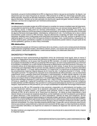 importante, ya que la morbimortalidad de la IRA no oligúrica es inferior a las que se acompañan de oliguria. Las
situaciones que con mayor frecuencia se asocian a IRA prerrenal en el RN son: hemorragia perinatal grave,
asfixia perinatal, sindrome de dificultad respiratoria, enterocolitis necrotizante, hidrops, shock séptico y uso de
algunos fármacos. También se ha visto asociada a la disminución aguda del gasto cardíaco durante la cirugía
cardíaca o el inicio de la oxigenación por membrana extracorporea.
IRA intrínseca.
Las alteraciones funcionales renales de la IRA intrínseca no revierten de manera inmediata luego del tratamiento.
La gravedad de esta forma de IRA va desde la disfunción tubular leve a la necrosis tubular aguda (NTA), con o
sin oliguria y anuria, e infarto renal con necrosis corticomedular y daño renal irreversible. Las causas más
comunes están dadas por la NTA secundaria a problemas prerrenales no corregidos oportunamente y la toxicidad
de algunos fármacos (aminoglucósidos, indometacina, anfotericina B, etc.). La trombosis de la vena o arteria
renal tambien puede conducir a IRA intrínseca. Algunas alteraciones congénitas del tejido renal (agenesia o
hipoplasia, displasia renal y enfermedad renal poliquística) se presentan como IRA, aunque su génesis no sea
realmente aguda. El curso de la IRA intrínseca se divide en tres fases: inicio, mantenimiento y recuperación. Si
el daño inicial es grave, persistente o repetido, los procesos intracelulares pueden destruir una gran parte de las
células epiteliales y generar un daño hístico irreversible.
IRA obstructiva.
La IRA obstructiva puede ser intrínseca o extrínseca de la vía urinaria, y ocurre como consecuencia de diversas
malformaciones congénitas renales y del sistema colector urinario. Las causas más comunes son las valvas de
uretra posterior, obstrucción pieloureteral o ureterovesical bilateral y el ureterocele obstructivo.

DIAGNÓSTICOYTRATAMIENTO.
La necesidad de hacer oportunamente el diagnóstico clínico de compromiso renal agudo, tiene al menos 2
objetivos: a) diagnosticar precozmente IRA prerrenal ya que ésta es reversible con la administración temprana
de líquidos y diuréticos y es la causa más frecuente de IRA neonatal; y b) evitar la sobrecarga de líquidos y
acumulación de electrolitos en RN que ya presentan IRA intrínseca, así como iniciar tratamientos que minimicen
la morbilidad y mortalidad; por lo tanto resulta fundamental la diferenciación entre IRA prerrenal e intrínseca. La
corrección precoz de la hipovolemia previene el desarrollo de daño celular. A pesar de los inconvenientes ya
comentados para diagnósticar IRA en período neonatal, debemos sospecharla cuando la creatinina plasmática
tiene un valor absoluto >1.5 mg/dl, está aumentando > 0.3 mg/dl al día ó no disminuye con el tiempo por debajo
de concentraciones maternas; oliguria despues de 24 horas de vida <1cc/kg/hora durante 8-12 horas, un NU
>25 mg/dl ó aumento >10 mg/dl por día. Apoyado en los antecedentes de asfixia perinatal y una vez descartada
malformación renal y patología obstructiva (ecografía y uretrocistografía), se debe intentar detectar si se está
frente a una alteración prerrenal y para eso se dispone de varios índices que pueden ayudar, sin embargo
parece que ninguno tiene la ventaja terapéutica ni la confiabilidad diagnóstica de la prueba de sobrecarga 20 cc/
kg de suero fisiológico (Karlowicz) o suero glucosado 10% + NaCl 0.2%/kg (Norman) o albúmina 5% durante 1
ó 2 horas ev seguido de 1 mg/kg de Furosemida; si al cabo de 2 horas no hay respuesta urinaria de 1cc/kg/hora
se debe plantear una IRA intrínseca. Hay que tener en cuenta que la sobrecarga de volumen es un procedimiento
riesgoso, especialmente en RN prematuros, por la mayor probabilidad de desarrollar hemorragia intracraneana.
La mayoría de los RN con IRA presentan el tipo prerrenal y responden a la administración de líquidos; si se
produce hipotensión sitémica a pesar de la reposición adecuada de volumen, el inicio precoz de Dopamina
logra normalizar la presión arterial y una perfusión renal suficiente. Posee un efecto vasodilatador directo y
aumenta el FSR; de allí el término de la "dosis-renal de dopamina". Su efecto es dosis dependiente y tiene
                                                                                                                      PUBLICACION NOVIEMBRE 2001.

relación directa con la acción de receptores específicos; se han clasificado como DA1 (localización post sinápticos
en tejidos efectores) y DA2 (localización en sitios presinápticos, además de sitios post sinápticos). Se han
localizado (en adultos) receptores dopaminérgicos en arteriolas renales, glomérulos, túbulos proximales y distales.
Produce un aumento de filtración glomerular (inhibe angiotensina II); sobre túbulos inhibe la bomba Na-K ATPasa,
aumenta excreción de Ca, P, y K. Aumenta excreción de agua y Na por inhibición de liberación de ADH; además
estimula contractilidad. Con dosis más altas presenta efectos beta, y luego alfa que son adversos sobre función
renal ya que produce vasoconstricción y reducción de la excreción de Na y agua. Lo más importante es destacar
que la respuesta natriurética a la dopamina se observa en estados de expansión de volumen pero no ante
hidropenia.
Se debe mantener una oxigenación y pH normal para evitar la recurrencia de la vasoconstricción renal y mejorar
la integridad capilar.



                                         EDICION SERVICIO NEONATOLOGIA HOSPITAL CLINICO UNIVERSIDAD DE CHILE 203
 