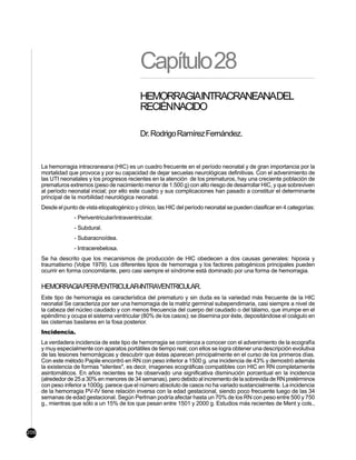 Capítulo 28
                                                HEMORRAGIAINTRACRANEANADEL
                                                RECIÉNNACIDO

                                                Dr. Rodrigo Ramírez Fernández.


      La hemorragia intracraneana (HIC) es un cuadro frecuente en el período neonatal y de gran importancia por la
      mortalidad que provoca y por su capacidad de dejar secuelas neurológicas definitivas. Con el advenimiento de
      las UTI neonatales y los progresos recientes en la atención de los prematuros, hay una creciente población de
      prematuros extremos (peso de nacimiento menor de 1.500 g) con alto riesgo de desarrollar HIC, y que sobreviven
      al período neonatal inicial; por ello este cuadro y sus complicaciones han pasado a constituir el determinante
      principal de la morbilidad neurológica neonatal.
      Desde el punto de vista etiopatogénico y clínico, las HIC del período neonatal se pueden clasificar en 4 categorías:
                   - Periventricular/intraventricular.
                   - Subdural.
                   - Subaracnoídea.
                   - Intracerebelosa.
      Se ha descrito que los mecanismos de producción de HIC obedecen a dos causas generales: hipoxia y
      traumatismo (Volpe 1979). Los diferentes tipos de hemorragia y los factores patogénicos principales pueden
      ocurrir en forma concomitante, pero casi siempre el síndrome está dominado por una forma de hemorragia.

      HEMORRAGIAPERIVENTRICULAR-INTRAVENTRICULAR.
      Este tipo de hemorragia es característica del prematuro y sin duda es la variedad más frecuente de la HIC
      neonatal Se caracteriza por ser una hemorragia de la matriz germinal subependimaria, casi siempre a nivel de
      la cabeza del núcleo caudado y con menos frecuencia del cuerpo del caudado o del tálamo, que irrumpe en el
      epéndimo y ocupa el sistema ventricular (80% de los casos); se disemina por éste, depositándose el coágulo en
      las cisternas basilares en la fosa posterior.
      Incidencia.
      La verdadera incidencia de este tipo de hemorragia se comienza a conocer con el advenimiento de la ecografía
      y muy especialmente con aparatos portátiles de tiempo real; con ellos se logra obtener una descripción evolutiva
      de las lesiones hemorrágicas y descubrir que éstas aparecen principalmente en el curso de los primeros días.
      Con este método Papile encontró en RN con peso inferior a 1500 g. una incidencia de 43% y demostró además
      la existencia de formas "silentes", es decir, imagenes ecográficas compatibles con HIC en RN completamente
      asintomáticos. En años recientes se ha observado una significativa disminución porcentual en la incidencia
      (alrededor de 25 a 30% en menores de 34 semanas), pero debido al incremento de la sobrevida de RN pretérminos
      con peso inferior a 1000g. parece que el número absoluto de casos no ha variado sustancialmente. La incidencia
      de la hemorragia PV-IV tiene relación inversa con la edad gestacional, siendo poco frecuente luego de las 34
      semanas de edad gestacional. Según Perlman podría afectar hasta un 70% de los RN con peso entre 500 y 750
      g., mientras que sólo a un 15% de los que pesan entre 1501 y 2000 g. Estudios más recientes de Ment y cols.,



206
 