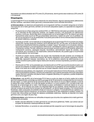 demuestran que afecta alrededor del 37% entre 23 y 26 semanas, disminuyendo esta incidencia a 25% entre 29
y 32 semanas.
Etiopatogenia.
La hemorragia PV-IV es el resultado de la interacción de varios factores, algunos intravasculares (alteraciones
del flujo cerebral), vasculares (matriz germinal) y extravasculares (como actividad fibrinolítica).
a) Intravasculares: se relacionan principalmente con la regulación del flujo y la presión sanguínea en el lecho
microvascular de la matriz germinal y también con la función plaquetaria capilar y la capacidad de coagulación
sanguínea.
   -   Fluctuaciones en el flujo sanguíneo cerebral (FSC): en 1983 Perlman demostró que existían dos patrones
       en la velocidad de flujo sanguíneo cerebral: uno estable (normal) y otro fluctuante con alteraciones
       notorias y contínuas, siendo este último correlacionado con la hemorragia PV-IV. Se observó que estas
       fluctuaciones solían ocurrir en RN que presentaban asincronía o "patrón de lucha" con el ventilador; de
       allí que se popularizó el uso de paralizantes musculares para evitar en forma indirecta estas fluctuaciones
       de presión sistémica y cerebral.
   -   Aumento en el FSC: se ha implicado en la etiopatogenia de la hemorragia PV-IV el aumento de presión
       arterial (PA), del flujo sanguíneo cerebral y de la velocidad del FSC; por otro lado se ha descrito que RN
       pretérminos críticamente enfermos presentan un estado "pasivo" de presión en la circulación cerebral,
       que puede obedecer a una autoregulación disfuncional, vasodilatación máxima causada por hipercarbia
       o hipoxemia o ambas. Por esto, situaciones que provoquen aumento súbito en la PA (exámen abdominal,
       manipulación excesiva, aspiración traqueal, neumotórax, administración rápida de coloides, crisis
       convulsivas, etc) o aumento en FSC (hipercarbia, caída de hematocrito, etc) pueden jugar un rol primordial
       en desencadenar una hemorragia.
   -   Aumento en presión venosa cerebral: las causas más importantes de este aumento son el trabajo de
       parto, parto, asfixia y situaciones producto del manejo respiratorio como presión inspiratoria máxima
       (PIM) alta, aspiración traqueal, neumotórax, etc. En el pretérmino extremo las deformaciones en su
       cerebro durante el parto pueden originar obstrucción de senos venosos importantes y aumento en presión
       venosa.
   -   Disminución en FSC: se ha postulado que una disminución en el FSC que ocurriría durante el parto o en
       período de postparto inmediato podría tener importancia en la patogenia de la hemorragia, provocando
       lesión a los vasos de la matriz germinal que se rompen después cuando ocurre reperfusión.
   -   Alteraciones plaquetarias y de coagulación: se ha buscado hasta ahora en forma infructuosa, una relación
       entre trombocitopenia (Andrew), aumento de prostaciclina como potente perturbador de función plaquetario
       capilar (Rennie) y beneficio del plasma fresco congelado (Beverley) en la génesis y posible terapeútica
       de la hemorragia PV-IV.
b) Vasculares: más del 80% de la hemorragia PV-IV tiene su punto de origen en el lecho capilar de la matriz
germinal subependimaria, porcentaje que disminuye luego de las 30 semanas en correspondencia a la involución
de esta región. La matriz germinal de las semanas 28-32 es más notoria en el surco tálamo estriado a nivel de
la cabeza del núcleo caudado, en el sitio del agujero de Monro o un poco posterior a él, y es éste el sitio más
frecuente de la hemorragia de la matriz. Está situada en plano ventrolateral al ventrículo lateral en el surco
caudotalámico . Se ha descrito que posee una integridad frágil de sus capilares, siendo integrada por una red
vascular inmadura de pared fina en proceso de remodelación, sin lámina basal completa y con recubrimiento
fenestrado; están compuestos de endotelio simple sin músculo ni colágeno. Funcionalmente son capilares muy
                                                                                                                     PUBLICACION NOVIEMBRE 2001.

vulnerables a lesión hipóxico-isquémica, ya que tienen necesidad de un alto metabolismo oxidativo; poseen 3 a
4 veces más mitocondrias que células de capilares endoteliales sistémicas. Además se describe a la matriz
germinal como una región de poco flujo.
c) Extravasculares: estos factores son atribuibles al espacio que circunda a los capilares de la matriz germinal,
citándose tres principales:
   -   Sostén vascular deficiente: la matriz germinal es una estructura gelatinosa, friable, que carece casi por
       completo de elementos mesenquimatosos de sostén.
   -   Actividad fibrinolítica: un aumento en esta actividad permite sospechar que la hemorragia de pequeños




                                         EDICION SERVICIO NEONATOLOGIA HOSPITAL CLINICO UNIVERSIDAD DE CHILE 207
 