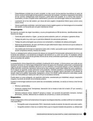 -       Osteodiástasis occipital (por el seno occipital): la más común de las lesiones traumáticas en parto de
        tronco, produce hemorragia de fosa posterior y laceración del cerebelo. Consiste en separación traumática
        de las uniones cartilaginosas entre temporal y parte lateral del occipital; en su forma más severa la
        duramadre y el seno occipital sufren estiramiento y provoca una hemorragia masiva en fosa posterior.
-       Laceración de la hoz del cerebro: por rotura del seno sagital o longitudinal inferior (poco común como
        causa única).
-       Venas superficiales cerebrales: cerca del ingreso al seno sagital superior con hemorragia en la convexidad
        del cerebro; es frecuente pero sin gran importancia clínica.
Etiopatogenia:
Se trata de una lesión de origen traumática y ocurre principalmente en RN de término, identificandose ciertos
factores de riesgo:
    -   Canal del parto estrecho o rígido , ya sea por pelvis estrecha, parto en primípara o gestante añosa.
    -   Trabajo de parto muy corto que no permitiría dilatación de estructuras pelvianas.
    -   Trabajo de parto prolongado que provoca una compresión y modelado de cabeza prolongado.
    -   Distocia de presentación, de cara o de frente con gran deformación ósea o de tronco en que la cabeza no
        está adaptada al canal del parto.
    -   Uso inadecuado de forceps en especial en plano alto o medio, que puede causar contusión cerebral por
        acción compresiva directa y fractura de cráneo.
Ocurre un cabalgamiento vertical excesivo de cabeza con elongación frontooccipital, estiramiento de la hoz y de
la tienda del cerebelo y una tendencia al desgarro del tentorio en su unión con la Hoz. El modelado vertical
extremo es la principal causa de las grandes roturas de las venas cerebrales superficiales y de las hemorragias
de la convexidad del cerebro.
Clínica.
La presentación clínica depende de la cantidad y localización de la sangre. La forma precoz que suele ser por
laceración tentorial con hemorragia infratentorial masiva da signos de compresión peduncular y protuberancial
superior (ya que el espacio alrededor del tronco es muy estrecho), provocando estupor y coma, alteración del
reflejo fotomotor, anisocoria, desviación oblícua de los ojos, polipnea, puede haber rigidez de nuca y opistótono.
Si el coágulo se agranda, puede sobrevenir coma profundo, midriasis paralítica y compresión baja del tronco
con paro respiratorio que puede llevar a la muerte. Además se agregan signos derivados de la pérdida de
sangre, tales como palidez, taquicardia, hipotensión y shock. Si el recién nacido sobrevive a esta etapa, puede
cursar con hidrocefalia por obstrucción del LCR por la escotadura tentorial.
Puede seguir un curso subagudo, con aparición más tardía, caracterizado por irritabilidad, estupor, respiración
irregular y aumento de tensión de la fontanela anterior.
Cuando la hemorragia subdural ocurre sobre las convexidades cerebrales, se asocia al menos a tres formas
clínicas:
    - Mínima o asintomática.
    - Síndrome cerebral focal: hemiparesia, desviación de la mirada al lado de la lesión (3º par craneal) y
                                                                                                                       PUBLICACION NOVIEMBRE 2001.

      convulsiones focales.
    - Derrame subdural crónico: desde 6º semana a meses con aumento de perímetro craneano, rechazo
      alimentario, vómitos, alteraciones en estados de conciencia y a veces convulsiones.
Diagnóstico.
Si bien el diagnóstico clínico se fundamenta en los signos neurológicos descritos, se debe confirmar con exámenes
más específicos:
        -   Tomografía axial computarizada (TAC): claramente resulta el exámen de elección para este cuadro.
        -   Ecografía cerebral: si bien es un exámen fácil y que no requiere traslado del paciente, su utilidad está



                                          EDICION SERVICIO NEONATOLOGIA HOSPITAL CLINICO UNIVERSIDAD DE CHILE 211
 