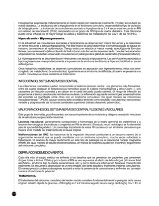 Hipoglicemia: se presenta preferentemente en recién nacido con retardo de crecimiento (RCIU) y en los hijos de
      madre diabética. La implicancia de la hipoglicemia en el fenómeno convulsivo depende del tiempo de duración
      de la hipoglicemia. La incidencia de convulsiones asociado a hipoglicemia es 3 a 4 veces más frecuente en RN
      con retraso del crecimiento (PEG) comparado con el grupo de RN hijos de madre diabética. Esta diferencia
      puede verse influida por el mayor riesgo de asfixia y trastornos del metabolismo del Ca2+ de los RN PEG.
      Hipocalcemia - Hipomagnesemia.
      En la actualidad las convulsiones asociadas a hipocalcemia se observan con menor frecuencia y se relacionan
      en forma frecuente a asfixia e hipoglicemia. Por éste motivo es difícil determinar si en forma aislada es causal de
      trastorno convulsivo en el recién nacido. Tiempo atrás y en relación al menor manejo tecnológico de fórmulas
      lácteas para recién nacido (alto contenido de fósforo) eran más frecuentes la presencia de convulsiones asociadas
      a hipocalcemia. No se han observado convulsiones en patología de la glándula paratiroides (hipoparatiroidismo).
      La hipomagnesemia es de presentación infrecuente y se asocia a hipocalcemia. Las convulsiones asociadas a
      hipomagnesemia ocurren posteriormente a la presencia de síndrome tembloroso e hiper excitabilidad en zonas
      reflexógenas.
      Otros trastornos metabólicos: se observan convulsiones en asociación con hiperamonemia (niños con error
      congénito del metabolismo de aminoácidos). Igualmente en el síndrome de déficit de piridoxina se presenta una
      cuadro convulsivo a veces resistente al tratamiento.

      INFECCIÓNDELSISTEMANERVIOSOCENTRAL.
      Las infecciones connatales pueden comprometer el sistema nervioso central. Los gérmenes más frecuentes,
      entre los cuales destacan el Streptococcus hemolítico grupo B, Listeria monocitógenes y otros Gram (-), son
      causantes de infección connatal y se ubican en el canal del parto (cuello uterino). El riesgo de infección es
      proporcional al tiempo de rotura de membranas ovulares. La inflamación aguda de las meninges y eventualmente
      del encéfalo se manifiesta entre otros con un síndrome convulsivo. De igual manera las infecciones
      transplacentarias (TORCH), causan severos daño encefálico teniendo como resultado convulsiones y compromiso
      variable y progresivo de las funciones cerebrales superiores (retraso desarrollo psicomotor).

      MALFORMACIONESDELSISTEMANERVIOSOCENTRALYLESIONESVASCULARES.
      Este grupo de anomalías, poco frecuentes, son causa importante de convulsiones y obligan a un estudio minucioso
      de la estructura y organización neuronal.
      Lesiones vasculares: generalmente corresponden a hemorragia de la matriz germinal en pretérminos y a
      lesiones hemorrágicas traumáticas o congénitas en RN de término. El estudio neuro radiológico es fundamental
      para la ayuda del diagnóstico. Un porcentaje importante de estos RN cursan con un síndrome convulsivo que
      mejora en la medida del tratamiento de la causa original.
      Malformaciones del SNC: los trastornos de la migración neuronal contribuyen a un trastorno severo de la
      organización neuronal que se puede manifestar con un síndrome convulsivo, mucha veces refractario a
      tratamiento. El exámen de mayor rendimiento en este tipo de patología es la resonancia nuclear magnética
      (RNM). De igual manera el estudio electroencefálico, en manos de expertos ayudan en el control y seguimiento
      del síndrome convulsivo.

      DEPRIVACIÓNDEMEDICAMENTOS.
      Cada día más el equipo médico se enfrenta a los desafíos que se presentan en pacientes que consumen
      drogas lícitas e ilícitas. El feto y por lo tanto el RN se ven expuestos al efecto de éstas drogas (síndrome fetal
      alcohólico - síndrome hijo de madre cocainómana, etc.) y por lo tanto a la interrupción brusca al momento del
      nacimiento. Es frecuente la observación de un niño irritable, con llanto irascible y finalmente presenta convulsiones.
      El manejo precoz con benzodiazepinas ayudará a evitar la presencia de convulsiones y enfrentar así de mejor
      manera el síndrome de privación.
      Tratamiento.
      El tratamiento del síndrome convulsivo del recién nacido considera fundamentalmente la pesquisa de la causa
      original: infusión rápida de glucosa – 200 mg/kg en 1 a 2 minutos seguido de una carga de 8 mg/kg mn-1. En el



216
 