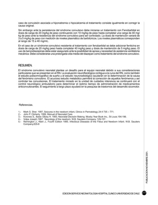 caso de convulsión asociada a hiponatremia o hipocalcemia el tratamiento consiste igualmente en corregir la
causa original.
Sin embargo ante la persistencia del síndrome convulsivo debe iniciarse un tratamiento con Fenobarbital en
dosis de carga de 20 mg/kg de peso continuando con 10 mg/kg de peso hasta completar una carga de 40 mg/
kg de peso ante la resistencia del síndrome convulsivo para ser controlado. La dosis de mantención variará de
3 a 5 mg/kg de peso con medición de niveles plasmático de barbitúricos. Los niveles plasmáticos corresponden
al rango de 15 a 40 mg/mL.
En el caso de un síndrome convulsivo resistente al tratamiento con fenobarbital se debe adicionar fenitoína en
dosis de carga de 20 mg/kg peso hasta completar 40 mg/kg peso y dosis de mantención de 5 mg/kg peso. El
uso de benzodiazepinas debe estar asegurado ante la posibilidad de apnea y necesidad de asistencia ventilatoria
mecánica. Debe considerarse una prolongada vida media del diazepan como tratamiento del síndrome convulsivo.



RESUMEN.
El síndrome convulsivo neonatal plantea un desafío para el equipo neonatal debido a sus consideraciones
particulares que se presentan en el RN. La evaluación neurofisiológica contigua a la cuna del RN, como también
el estudio polisomnográfico de sueño y el estudio neuroradiológico ayudarán en la determinación de la causa
del fenómeno convulsivo. El acucioso estudio metabólico permitirá la corrección de aquellos fenómenos y así
controlar las convulsiones. El tratamiento iniciado en la unidad de cuidados intensivos se continuará con el
control neurológico ambulatorio para determinar el óptimo tiempo de administración de medicamentos
anticonvulsivantes. El seguimiento a largo plazo ayudará en la pesquisa de trastornos del desarrollo sicomotor.




Referencias.

1.-   Mark S. Sher. 1997, Seizures in the newborn infant, Clinics in Perinatology 24:4 735 – 771.
2.-   John P. Cloherty. 1999, Manual of Neonatal Care
3.-   Korones S., Bada- Ellzey H. 1993. Neonatal Decisión Making. Mosby Year Book Inc., St Louis.194-196.
4.-   Volpe Joseph,1987, Neurology of the newborn. W.B. Sauders Company, 129-157.
5.-   Remington J., Klein J., Fourth Edition 1995. Infectious Diseases of the Fetus and Newborn Infant. W.B. Sauders
      Company,835-8




                                                                                                                       PUBLICACION NOVIEMBRE 2001.




                                           EDICION SERVICIO NEONATOLOGIA HOSPITAL CLINICO UNIVERSIDAD DE CHILE 217
 