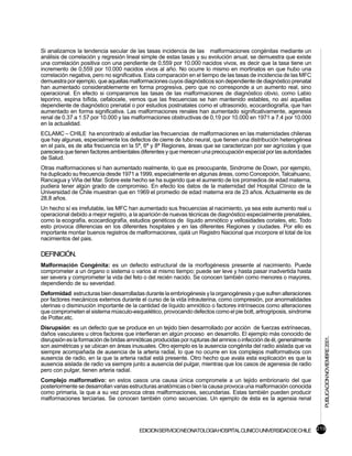 Si analizamos la tendencia secular de las tasas incidencia de las malformaciones congénitas mediante un
análisis de correlación y regresión lineal simple de estas tasas y su evolución anual, se demuestra que existe
una correlación positiva con una pendiente de 0,559 por 10.000 nacidos vivos, es decir que la tasa tiene un
incremento de 0,559 por 10.000 nacidos vivos al año. No ocurre lo mismo en mortinatos en que hubo una
correlación negativa, pero no significativa. Esta comparación en el tiempo de las tasas de incidencia de las MFC
demuestra por ejemplo, que aquellas malformaciones cuyos diagnósticos son dependiente de diagnóstico prenatal
han aumentado considerablemente en forma progresiva, pero que no corresponde a un aumento real, sino
operacional. En efecto si comparamos las tasas de las malformaciones de diagnóstico obvio, como Labio
leporino, espina bífida, cefalocele, vemos que las frecuencias se han mantenido estables, no así aquellas
dependiente de diagnóstico prenatal o por estudios postnatales como el ultrasonido, ecocardiografía, que han
aumentado en forma significativa. Las malformaciones renales han aumentado significativamente, agenesia
renal de 0.37 a 1.57 por 10.000 y las malformaciones obstructivas de 0,19 por 10.000 en 1971 a 7.4 por 10.000
en la actualidad.
ECLAMC – CHILE ha encontrado al estudiar las frecuencias de malformaciones en las maternidades chilenas
que hay algunas, especialmente los defectos de cierre de tubo neural, que tienen una distribución heterogénea
en el país, es de alta frecuencia en la 5ª, 6ª y 8ª Regiones, áreas que se caracterizan por ser agrícolas y que
pareciera que tienen factores ambientales diferentes y que merecen una preocupación especial por las autoridades
de Salud.
Otras malformaciones sí han aumentado realmente, lo que es preocupante, Sindrome de Down, por ejemplo,
ha duplicado su frecuencia desde 1971 a 1999, especialmente en algunas áreas, como Concepción, Talcahuano,
Rancagua y Viña del Mar. Sobre este hecho se ha sugerido que el aumento de los promedios de edad materna,
pudiera tener algún grado de compromiso. En efecto los datos de la maternidad del Hospital Clínico de la
Universidad de Chile muestran que en 1969 el promedio de edad materna era de 23 años. Actualmente es de
28,8 años.
Un hecho sí es irrefutable, las MFC han aumentado sus frecuencias al nacimiento, ya sea este aumento real u
operacional debido a mejor registro, a la aparición de nuevas técnicas de diagnóstico especialmente prenatales,
como la ecografía, ecocardiografía, estudios genéticos de líquido amniótico y vellosidades coriales, etc. Todo
esto provoca diferencias en los diferentes hospitales y en las diferentes Regiones y ciudades. Por ello es
importante montar buenos registros de malformaciones, ojalá un Registro Nacional que incorpore el total de los
nacimientos del pais.

DEFINICIÓN.
Malformación Congénita: es un defecto estructural de la morfogénesis presente al nacimiento. Puede
comprometer a un órgano o sistema o varios al mismo tiempo; puede ser leve y hasta pasar inadvertida hasta
ser severa y comprometer la vida del feto o del recién nacido. Se conocen también como menores o mayores,
dependiendo de su severidad.
Deformidad: estructuras bien desarrolladas durante la embriogénesis y la organogénesis y que sufren alteraciones
por factores mecánicos externos durante el curso de la vida intrauterina, como compresión, por anormalidades
uterinas o disminución importante de la cantidad de líquido amniótico o factores intrínsecos como alteraciones
que comprometen el sistema músculo-esquelético, provocando defectos como el pie bott, artrogriposis, sindrome
de Potter,etc.
Disrupsión: es un defecto que se produce en un tejido bien desarrrollado por acción de fuerzas extrínsecas,
daños vasculares u otros factores que interfieran en algún proceso en desarrollo. El ejemplo más conocido de
                                                                                                                     PUBLICACION NOVIEMBRE 2001.

disrupsión es la formación de bridas amnióticas producidas por rupturas del amnios o infección de él, generalmente
son asimétricas y se ubican en áreas inusuales. Otro ejemplo es la ausencia congénita del radio aislada que va
siempre acompañada de ausencia de la arteria radial, lo que no ocurre en los complejos malformativos con
ausencia de radio, en la que la arteria radial está presente. Otro hecho que avala esta explicación es que la
ausencia aislada de radio va siempre junto a ausencia del pulgar, mientras que los casos de agenesia de radio
pero con pulgar, tienen arteria radial.
Complejo malformativo: en estos casos una causa única compromete a un tejido embrionario del que
posteriormente se desarrollan varias estructuras anatómicas o bien la causa provoca una malformación conocida
como primaria, la que a su vez provoca otras malformaciones, secundarias. Estas también pueden producir
malformaciones terciarias. Se conocen también como secuencias. Un ejemplo de ésta es la agensia renal




                                         EDICION SERVICIO NEONATOLOGIA HOSPITAL CLINICO UNIVERSIDAD DE CHILE 219
 