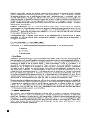 bilateral, malformación primaria, que provoca oligoamnios severo y como consecuencia de ello hipoplasia
      pulmonar por falta de circulación del líquido amniótico por el árbol respiratorio. La falta de orina origina una serie
      de defectos hacia abajo, falta de desarrollo de ureteres, vejiga y a veces de uretra. La compresión a que está
      sometido el feto dentro del útero provoca defectos en la cara, nariz y en las extremidades: es el conocido como
      Sindrome de Potter. El Sindrome de Pierre Robin tiene una explicación parecida. La malformación primaria es
      la hipoplasia del maxilar, la que lleva a una glosoptosis, la lengua se va hacia atrás y los procesos palatinos no
      pueden juntarse para cerrar el paladar, produciendo una fisura en forma de U rodeando a la lengua. Como éstos
      hay numerosos otros ejemplos.
      Sindrome malformativo: aquí una causa única afecta al mismo tiempo a varias estructuras durante la
      embriogénesis. Esta causa puede ser cromosómica, la exposición a algún teratógeno ambiental, a una infección
      viral, etc. Algunos de estos sindromes son bien conocidos como el Sindrome de Down, que es trisomía del
      cromosoma 21, el sindrome talidomídico cuya causa es la acción de una sustancia conocida, la Talidomida o el
      Sindrome de la Rubéola congénita, etc.
      Cuando se está frente a un recién nacido con más de dos malformaciones es necesario hacer un estudio
      citogenético con el fin de tratar de llegar a un diagnóstico etiológico e investigar acerca de la exposición a
      teratógenos ambientales.

      ETIOPATOGENIADELAS MALFORMACIONES.
      Clásicamente se ha identificado como causas de anomalías congénitas los tres grupos siguientes:
                    1. Genéticas
                    2. Ambientales
                    3. Multifactoriales.
      1. Genéticas:
      Los factores genéticos constituyen las causas más frecuentes de MFC, atribuyéndoseles una tercera parte de
      ellas. Las aberraciones cromosómicas son frecuentes y pueden ser numéricas y estructurales y afectan tanto a
      los autosomas como a los cromosomas sexuales. Los cromosomas están en pares y se les llama cromosomas
      homólogos. Lo normal es que las mujeres tengan 22 pares de autosomas y un par de cromosomas X; los
      varones, 22 pares de autosomas, un cromosoma Y y un cromosoma X. Las anormalidades numéricas se
      producen por una no disyunción, es decir falta de separación de los cromosomas apareados o cromátides
      hermanas durante la anafase. Las alteraciones del número de cromosomas pueden corresponder tanto a
      aneuploidía como a poliploidía. Una célula aneuploide es la que tiene un número de cromosomas que no es
      múltiplo exacto del número aploide que es 23; por ejemplo 45 como en el Sindrome de Turner o 47 como en el
      Down. Los embriones que pierden un cromosoma, monosomía, mueren casi en su totalidad, por lo que es
      rarísimo encontrarlos entre los nacidos vivos. El S. de Turner es la excepción. Alrededor del 20% de los abortos
      espontáneos presentan aberraciones cromosómicas. Trisomía, por el contrario, es el caso de una célula que en
      vez de un par de cromosomas homólogos, tiene tres, como la Trisomía 21 o Sindrome de Down.
      El otro grupo de anormalidades cromosómicas lo forman las anomalías estructurales, que son el resultado de
      roturas del cromosoma. El trozo quebrado puede pegarse en otro cromosoma, lo que constituye la translocación,
      o puede perderse, deleción. En el primer caso el material cromosómico no lo pierde la célula, por lo que el
      individuo puede ser fenotípicamente normal, translocación balanceada, pero sus hijos pueden recibir el
      cromosoma con el trozo translocado, es decir van a tener exceso de masa celular, lo podría significar alteraciones
      morfológicas o de otro tipo, es decir una anormalidad.
      2. Factores ambientales:
      Son conocidos como teratógenos ambientales. Al actuar sobre el embrión en desarrollo pueden producir
      alteraciones que llevan a provocar las malformaciones. Mientras más precozmente interfieran en el desarrollo
      embrionario, mayor es la posibilidad de provocar una anormalidad. El período crítico es diferente en los distintos
      órganos, pero se acepta que está comprendido entre la fecundación y las 12 a 16 semanas de gestación. Ello
      no significa que después de esa etapa no halla riesgo, es menor, es cierto, pero puede seguir siendo crítico
      incluso hasta después del nacimiento. El esmalte dentario, por ejemplo, puede sufrir alteraciones por las
      tetraciclinas en los primeros años de vida.




220
 
