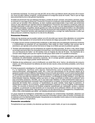 es realmente importante. Ya vimos que más del 30% de los niños que fallecen dentro del primer año lo hacen
      por causa de algun defecto congénito, constituyéndose en la segunda causa de muerte. Todo lo que se haga
      para prevenirlas es de la más grande importancia.
      Al hablar de prevención hay que distinguir tres tipos o niveles de acción: primaria, secundaria y terciaria, según
      el momento en que haga la prevención. Prevención Primaria la constituyen todas aquellas medidas destinadas
      a evitar que se conciban niños afectados, es decir medidas preconcepcionales o que eviten que embriones
      sanos se vean afectados por agentes externos teratogénicos. Prevención secundaria la constituyen todas las
      medidas destinadas a evitar que nazcan niños malformados, es decir una vez diagnosticada la malformación
      por métodos prenatales, ecografías, estudio genético por cultivo de células de líquido amniótico o de vellosidades
      coriales u otros métodos, provocar el aborto. Este tipo de prevención está aceptado en algunos países, pero no
      en el nuestro. Prevención terciaria está destinada principalmente a corregir las malformaciones o evitar que
      éstas produzcan problemas mayores en la vida de los afectados.
      Prevencion Primaria:
      Varias son las acciones que se pueden realizar con el fin de evitar que nazcan niños afectados con anomalías
      congénitas. Ellas basadas en el conocimiento de los factores de riesgo que pueden influir en su aparición:
      1. Es sabido que las uniones consanguíneas constituyen un alto riesgo para que patologías autosómico recesivas
         y multifactoriales se presenten en sus decendencia. Este riesgo es mayor mientras más cercano sea el
         parentezco, por ejemplo entre primos hermanos el riesgo es el doble que para la población general.
      2. También está demostrado que los embarazos de mujeres de edad avanzada, 35 años o más, tienen riesgo
         aumentado para tener fetos con anomalías cromosómicas, como Sindrome de Down, que puede presentarse
         con una frecuencia de hasta 1 en 50 nacidos vivos en mujeres de más de 40 años. Es importante dar a
         conocer estos riesgos para que las mujeres de este grupo etario eviten en lo posible el embarazo.
      3. Estudiar a aquellas mujeres con antecedentes de abortos, mortinatos u otros hijos malformados, para descartar
         portadores de enfermedades autosómico recesivas, dar el consejo genético apropiado y los padres con
         conocimiento de los riesgos puedan decidir libremente.
      4. Medidas de tipo poblacional, como la fortificación con ácido fólico de la harina o de alimentos de consumo
         masivo, con el fin de prevenir los defectos de cierre de tubo neural y otras anomalías probables, como fisura
         labiopalatina.
      5. Evitar la exposición a teratógenos. Es sabido que hay los hay Físicos, como las radiaciones ionizantes, rayos
         X y la hipertermia, Químicos como algunos medicamentos como la talidomida, los citostáticos,
         anticonvulsionantes, anticoagulantes orales, litio y otros que administrados en las primeras etapas de la
         gestación pueden producir defectos importantes e incluso la muerte del embrión, es por lo tanto imprescindible
         no administrarlos a mujeres embarazadas. También el alcohol, el cigarrillo y las drogas pueden ser teratogénicos
         por lo que hay que tratar de evitarlos durante el embarazo. Los teratógenos de tipo biológico, como algunas
         enfermedades maternas, Diabetes melitus que tiene un riesgo aumentado al doble que la población sana
         para anomalías cardíacas y del SNC, por lo que toda mujer diabética no debe embarazarse hasta que su
         enfermedad esté totalmente controlada; hiper e hipotiroidismo no tratado, en el primer caso puede frenarse el
         desarrollo del tiroides fetal y provocar un hipotiroidismo de grado variable, hasta llegar al cretinismo, el
         Hipotiroidismo materno, por el contrario, puede hipertrofiarlo y aparecer un bocio congénito. Enfermedades
         virales. Es conocido el sindrome de Rubéola congénita caracterizado por cardiopatía, sordera y catarata
         congénita. La prevención se está haciendo con la vacunación de la población infantil y de las mujeres en
         edad prepuberal o adolescentes. Algo parecido ocurre con las infecciones por citomegalovirus, toxoplasmosis,
         sífilis y Sida, enfermedades que deben ser tratadas previamente al embarazo.
      Un grupo especial de teratógenos ambientales lo constituyen los contaminantes industriales, desechos que
      contaminan el agua de ríos, lagos y mares que enferman a animales y peces y ellos al hombre. Conocidos son
      el metilmercurio y los bifenilos policlorinados. Actualmente se ha discutido mucho sobre el rol de los pesticidas
      y plagicidas usados en la agricultura.
      Prevención secundaria:
      Ya explicamos en que consiste y los alcances que tiene en nuestro medio, en que no es aceptada.




222
 