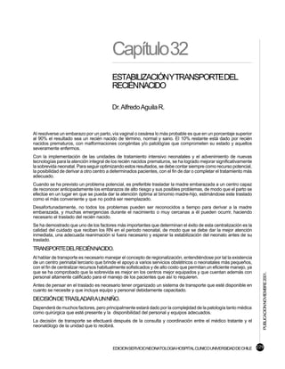 Capítulo32
                                         ESTABILIZACIÓNYTRANSPORTEDEL
                                         RECIÉNNACIDO

                                         Dr. Alfredo Aguila R.


Al resolverse un embarazo por un parto, vía vaginal o cesárea lo más probable es que en un porcentaje superior
al 90% el resultado sea un recién nacido de término, normal y sano. El 10% restante está dado por recién
nacidos prematuros, con malformaciones congénitas y/o patológías que comprometen su estado y aquellos
severamente enfermos.
Con la implementación de las unidades de tratamiento intensivo neonatales y el advenimiento de nuevas
tecnologías para la atención integral de los recién nacidos prematuros, se ha logrado mejorar significativamente
la sobrevida neonatal. Para seguir optimizando estos resultados, se debe contar siempre como recurso potencial,
la posibilidad de derivar a otro centro a determinados pacientes, con el fin de dar o completar el tratamiento más
adecuado.
Cuando se ha previsto un problema potencial, es preferible trasladar la madre embarazada a un centro capaz
de reconocer anticipadamente los embarazos de alto riesgo y sus posibles problemas, de modo que el parto se
efectúe en un lugar en que se pueda dar la atención óptima al binomio madre-hijo, estimándose este traslado
como el más conveniente y que no podrá ser reemplazado.
Desafortunadamente, no todos los problemas pueden ser reconocidos a tiempo para derivar a la madre
embarazada, y muchas emergencias durante el nacimiento o muy cercanas a él pueden ocurrir, haciendo
necesario el traslado del recién nacido.
Se ha demostrado que uno de los factores más importantes que determinan el éxito de esta centralización es la
calidad del cuidado que reciban los RN en el periodo neonatal, de modo que se debe dar la mejor atención
inmediata, una adecuada reanimación si fuera necesario y esperar la estabilización del neonato antes de su
traslado.
TRANSPORTEDELRECIÉNNACIDO.
Al hablar de transporte es necesario manejar el concepto de regionalización, entendiéndose por tal la existencia
de un centro perinatal terciario que brinde el apoyo a varios servicios obstétricos o neonatales más pequeños,
con el fin de centralizar recursos habitualmente sofisticados y de alto costo que permitan un eficiente manejo, ya
que se ha comprobado que la sobrevida es mejor en los centros mejor equipados y que cuentan además con
                                                                                                                     PUBLICACION NOVIEMBRE 2001.

personal altamente calificado para el manejo de los pacientes que así lo requieren.
Antes de pensar en el traslado es necesario tener organizado un sistema de transporte que esté disponible en
cuanto se necesite y que incluya equipo y personal debidamente capacitado.
DECISIÓN DE TRASLADAR A UN NIÑO.
Dependerá de muchos factores, pero principalmente estará dado por la complejidad de la patología tanto médica
como quirúrgica que esté presente y la disponibilidad del personal y equipos adecuados.
La decisión de transporte se efectuará después de la consulta y coordinación entre el médico tratante y el
neonatólogo de la unidad que lo recibirá.



                                         EDICION SERVICIO NEONATOLOGIA HOSPITAL CLINICO UNIVERSIDAD DE CHILE 229
 