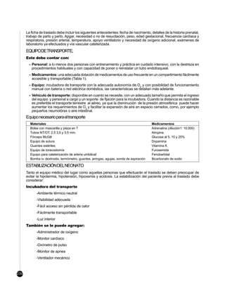 La ficha de traslado debe incluir los siguientes antecedentes: fecha de nacimiento, detalles de la historia prenatal,
      trabajo de parto y parto, Apgar, necesidad o no de resucitación, peso, edad gestacional, frecuencia cardíaca y
      respiratoria, presión arterial, temperatura, apoyo ventilatorio y necesidad de oxígeno adicional, exámenes de
      laboratorio ya efectuados y vía vascular cateterizada.
      EQUIPODETRANSPORTE.
      Este debe contar con:
        - Personal: a lo menos dos personas con entrenamiento y práctica en cuidado intensivo, con la destreza en
          procedimientos habituales y con capacidad de poner o reinstalar un tubo endotraqueal.
        - Medicamentos: una adecuada dotación de medicamentos de uso frecuente en un compartimiento fácilmente
          accesible y transportable (Tabla 1).
        - Equipo: incubadora de transporte con la adecuada autonomía de O2 y con posibilidad de funcionamiento
          manual con batería o red eléctrica doméstica, las características se detallan más adelante.
        - Vehículo de transporte: disponible en cuanto se necesite, con un adecuado tamaño que permita el ingreso
          del equipo y personal a cargo y un soporte de fijación para la incubadora. Cuando la distancia es razonable
          es preferible el transporte terrestre al aéreo, ya que la disminución de la presión atmosférica puede hacer
          aumentar los requerimientos de O2 y facilitar la expansión de aire en espacio cerrados, como, por ejemplo
          pequeños neumotórax o aire intestinal.
      Equipo necesario para el transporte
        Materiales                                                                         Medicamentos
        Bolsa con mascarilla y pieza en T                                                  Adrenalina (dilución1: 10.000)
        Tubos NT/OT: 2,5 3,0 y 3,5 mm.                                                     Atropina
        Fórceps McGill                                                                     Glucosa al 5, 10 y 25%
        Equipo de sutura                                                                   Dopamina
        Guantes estériles                                                                  Vitamina K
        Equipo de toracostomía                                                             Furosemida
        Equipo para cateterización de arteria umbilical:                                   Fenobarbital
        Bomba iv, dextrostix, termómetro, guantes, jeringas, agujas, sonda de aspiración   Bicarbonato de sodio

      ESTABILIZACIÓNDELNEONATO
      Tanto el equipo médico del lugar como aquellas personas que efectuarán el traslado se deben preocupar de
      evitar la hipotermia, hipotensión, hipoxemia y acidosis. La estabilización del paciente previa al traslado debe
      considerar:
      Incubadora del transporte
             -Ambiente térmico neutral
             -Visibilidad adecuada
             -Fácil acceso sin pérdida de calor
             -Fácilmente transportable
             -Luz interior
      También se le puede agregar:
             -Administrador de oxígeno
             -Monitor cardíaco
             -Oxímetro de pulso
             -Monitor de apnea
             -Ventilador mecánico



230
 