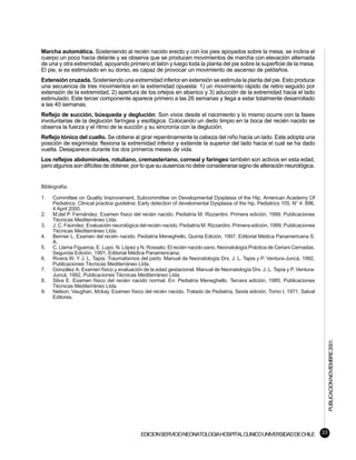 Marcha automática. Sosteniendo al recién nacido erecto y con los pies apoyados sobre la mesa, se inclina el
cuerpo un poco hacia delante y se observa que se producen movimientos de marcha con elevación alternada
de una y otra extremidad, apoyando primero el talón y luego toda la planta del pie sobre la superficie de la mesa.
El pie, si es estimulado en su dorso, es capaz de provocar un movimiento de ascenso de peldaños.
Extensión cruzada. Sosteniendo una extremidad inferior en extensión se estimula la planta del pie. Esto produce
una secuencia de tres movimientos en la extremidad opuesta: 1) un movimiento rápido de retiro seguido por
extensión de la extremidad, 2) apertura de los ortejos en abanico y 3) aducción de la extremidad hacia el lado
estimulado. Este tercer componente aparece primero a las 26 semanas y llega a estar totalmente desarrollado
a las 40 semanas.
Reflejo de succión, búsqueda y deglución. Son vivos desde el nacimiento y lo mismo ocurre con la fases
involuntarias de la deglución faríngea y esofágica. Colocando un dedo limpio en la boca del recién nacido se
observa la fuerza y el ritmo de la succión y su sincronía con la deglución.
Reflejo tónico del cuello. Se obtiene al girar repentinamente la cabeza del niño hacia un lado. Este adopta una
posición de esgrimista: flexiona la extremidad inferior y extiende la superior del lado hacia el cual se ha dado
vuelta. Desaparece durante los dos primeros meses de vida.
Los reflejos abdominales, rotuliano, cremasteriano, corneal y faríngeo también son activos en esta edad,
pero algunos son difíciles de obtener, por lo que su ausencia no debe considerarse signo de alteración neurológica.


Bibliografía.

1.   Committee on Quality Improvement, Subcommittee on Developmental Dysplasia of the Hip. American Academy Of
     Pediatrics. Clinical practice guideline; Early detection of develomental Dysplasia of the hip. Pediatrics 105. N° 4: 896,
     4 April 2000.
2.   M.del P. Fernández. Examen físico del recién nacido. Pediatría M. Rizzardini. Primera edición, 1999, Publicaciones
     Técnicas Mediterráneo Ltda.
3.   J. C. Faúndez. Evaluación neurológica del recién nacido. Pediatría M. Rizzardini. Primera edición, 1999, Publicaciones
     Técnicas Mediterráneo Ltda.
4.   Bernier L. Examen del recién nacido. Pediatría Meneghello. Quinta Edición, 1997, Editorial Médica Panamericana S.
     A.
5.   C. Llama Figueroa, E. Lupo, N. López y N. Rossato. El recién nacido sano. Neonatología Práctica de Ceriani Cernadas.
     Segunda Edición, 1991, Editorial Médica Panamericana.
6.   Rivera W. Y J. L. Tapia. Traumatismos del parto. Manual de Neonatología Drs. J. L. Tapia y P. Ventura-Juncá, 1992,
     Publicaciones Técnicas Mediterráneo Ltda.
7.   González A. Examen físico y evaluación de la edad gestacional. Manual de Neonatología Drs. J. L. Tapia y P. Ventura-
     Juncá, 1992, Publicaciones Técnicas Mediterráneo Ltda.
8.   Silva E. Examen físico del recién nacido normal. En: Pediatría Meneghello, Tercera edición, 1985, Publicaciones
     Técnicas Mediterráneo Ltda.
9.   Nelson, Vaughan, Mckay. Examen físico del recién nacido. Tratado de Pediatría, Sexta edición, Tomo I, 1971, Salvat
     Editores.




                                                                                                                                      PUBLICACION NOVIEMBRE 2001.




                                             EDICION SERVICIO NEONATOLOGIA HOSPITAL CLINICO UNIVERSIDAD DE CHILE                 33
 