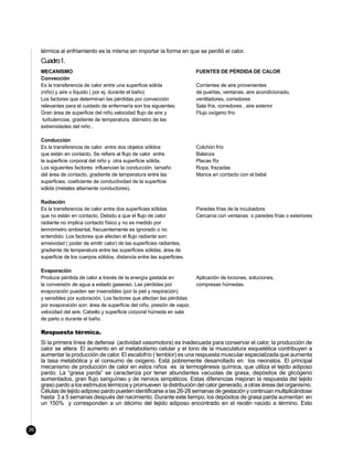 térmica al enfriamiento es la misma sin importar la forma en que se perdió el calor.
     Cuadro1.
     MECANISMO                                                             FUENTES DE PÉRDIDA DE CALOR
     Convección
     Es la transferencia de calor entre una superficie sólida              Corrientes de aire provenientes
     (niño) y aire o líquido ( por ej. durante el baño)                    de puertas, ventanas, aire acondicionado,
     Los factores que determinan las pérdidas por convección               ventiladores, corredores
     relevantes para el cuidado de enfermería son los siguientes:          Sala fría, corredores , aire exterior
     Gran área de superficie del niño,velocidad flujo de aire y            Flujo oxígeno frío
      turbulencias, gradiente de temperatura, diámetro de las
     extremidades del niño .

     Conducción
     Es la transferencia de calor entre dos objetos sólidos                Colchón frío
     que están en contacto. Se refiere al flujo de calor entre             Balanza
     la superficie corporal del niño y otra superficie sólida.             Placas Rx
     Los siguientes factores influencian la conducción: tamaño             Ropa, frazadas
     del área de contacto, gradiente de temperatura entre las              Manos en contacto con el bebé
     superficies, coeficiente de conductividad de la superficie
     sólida (metales altamente conductores).

     Radiación
     Es la transferencia de calor entre dos superficies sólidas            Paredes frías de la incubadora
     que no están en contacto. Debido a que el flujo de calor              Cercanía con ventanas o paredes frías o exteriores
     radiante no implica contacto físico y no es medido por
     termómetro ambiental, frecuentemente es ignorado o no
     entendido. Los factores que afectan el flujo radiante son:
     emisividad ( poder de emitir calor) de las superficies radiantes,
     gradiente de temperatura entre las superficies sólidas, área de
     superficie de los cuerpos sólidos, distancia entre las superficies.

     Evaporación
     Produce pérdida de calor a través de la energía gastada en            Aplicación de lociones, soluciones,
     la conversión de agua a estado gaseoso. Las pérdidas por              compresas húmedas.
     evaporación pueden ser insensibles (por la piel y respiración)
     y sensibles por sudoración. Los factores que afectan las pérdidas
     por evaporación son: área de superficie del niño, presión de vapor,
     velocidad del aire. Cabello y superficie corporal húmeda en sala
     de parto o durante el baño.

     Respuesta térmica.
     Si la primera línea de defensa (actividad vasomotora) es inadecuada para conservar el calor, la producción de
     calor se altera. El aumento en el metabolismo celular y el tono de la musculatura esquelética contribuyen a
     aumentar la producción de calor. El escalofrío ( temblor) es una respuesta muscular especializada que aumenta
     la tasa metabólica y el consumo de oxigeno. Está pobremente desarrollado en los neonatos. El principal
     mecanismo de producción de calor en estos niños es la termogénesis química, que utiliza el tejido adiposo
     pardo. La “grasa parda” se caracteriza por tener abundantes vacuolas de grasa, depósitos de glicógeno
     aumentados, gran flujo sanguíneo y de nervios simpáticos. Estas diferencias mejoran la respuesta del tejido
     graso pardo a los estímulos térmicos y promueven la distribución del calor generado, a otras áreas del organismo.
     Células de tejido adiposo pardo pueden identificarse a las 26-28 semanas de gestación y continúan multiplicándose
     hasta 3 a 5 semanas después del nacimiento. Durante este tiempo, los depósitos de grasa parda aumentan en
     un 150% y corresponden a un décimo del tejido adiposo encontrado en el recién nacido a término. Esto



36
 