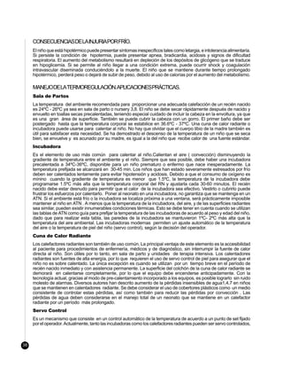 CONSECUENCIASDELAINJURIAPORFRÍO.
     El niño que está hipotérmico puede presentar síntomas inespecíficos tales como letargia, e intolerancia alimentaría.
     Si persiste la condición de hipotermia, puede presentar apnea, bradicardia, acidosis y signos de dificultad
     respiratoria. El aumento del metabolismo resultará en depleción de los depósitos de glicógeno que se traduce
     en hipoglicemia. Si se permite al niño llegar a una condición extrema, puede ocurrir shock y coagulación
     intravascular diseminada conduciéndolo a la muerte. El niño que se mantiene durante tiempo prolongado
     hipotérmico, perderá peso o dejará de subir de peso, debido al uso de calorías por el aumento del metabolismo.

     MANEJODELATERMOREGULACIÓN.APLICACIONESPRÁCTICAS.
     Sala de Partos
     La temperatura del ambiente recomendada para proporcionar una adecuada calefacción de un recién nacido
     es 24ºC - 26ºC ya sea en sala de parto o nursery 3,8. El niño se debe secar rápidamente después de nacido y
     envuelto en toallas secas precalentadas, teniendo especial cuidado de incluir la cabeza en la envoltura, ya que
     es una gran área de superficie. También se puede cubrir la cabeza con un gorro. El primer baño debe ser
     postergado hasta que la temperatura corporal se estabilice en 36.6ºC - 37ºC. Una cuna de calor radiante o
     incubadora puede usarse para calentar al niño. No hay que olvidar que el cuerpo tibio de la madre también es
     útil para satisfacer esta necesidad. Se ha demostrado el descenso de la temperatura de un niño que se seca
     bien, se envuelve y es acunado por su madre, es igual a la del niño que recibe calor de una fuente estándar.
     Incubadora
     Es el elemento de uso más común para calentar al niño.Calientan el aire ( convección) disminuyendo la
     gradiente de temperatura entre el ambiente y el niño. Siempre que sea posible, debe haber una incubadora
     precalentada a 34ºC-36ºC, disponible para un niño prematuro o enfermo que nace inesperadamente. La
     temperatura prefijada se alcanzará en 30-45 min. Los niños que han estado severamente estresados por frío
     deben ser calentados lentamente para evitar hipotensión y acidosis. Debido a que el consumo de oxígeno es
     mínino cuando la gradiente de temperatura es menor que 1.5ºC, la temperatura de la incubadora debe
     programarse 1.5ºC más alta que la temperatura corporal del RN y ajustarla cada 30-60 minutos. El recién
     nacido debe estar desnudo para permitir que el calor de la incubadora sea efectivo. Vestirlo o cubrirlo puede
     frustrar los esfuerzos por calentarlo. Poner al neonato en una incubadora, no garantiza que se mantenga en un
     ATN. Si el ambiente está frío o la incubadora se localiza próxima a una ventana, será prácticamente imposible
     mantener al niño en ATN . A menos que la temperatura de la incubadora, del aire, y de las superficies radiantes
     sea similar, pueden existir innumerables condiciones térmicas. Esto se debe tener en cuenta cuando se utilizan
     las tablas de ATN como guía para prefijar la temperatura de las incubadoras de acuerdo al peso y edad del niño,
     dado que para realizar esta tabla, las paredes de la incubadora se mantuvieron 1ºC- 2ºC más alta que la
     temperatura del aire ambiental. Las incubadoras modernas permiten un ajuste automático de la temperatura
     del aire o la temperatura de piel del niño (servo control), según la decisión del operador.
     Cuna de Calor Radiante
     Los calefactores radiantes son también de uso común. La principal ventaja de este elemento es la accesibilidad
     al paciente para procedimientos de enfermería, médicos y de diagnóstico, sin interrumpir la fuente de calor
     directa al niño. Son útiles por lo tanto, en sala de parto y unidades de terapia intensiva. Los calentadores
     radiantes son fuentes de alta energía, por lo que requieren el uso de servo control de piel para asegurar que el
     niño no es sobre calentado. La única excepción es cuando se utilizan por un tiempo breve en el período de
     recién nacido inmediato y con asistencia permanente. La superficie del colchón de la cuna de calor radiante se
     demorará en calentarse completamente, por lo que el equipo debe encenderse anticipadamente. Con la
     tecnología actual, gracias al modo de pre-calentamiento incorporado a los equipos, es posible lograrlo sin ruido
     molesto de alarmas. Diversos autores han descrito aumento de la pérdidas insensibles de agua1,4,7 en niños
     que se mantienen en calentadores radiante. Se debe considerar el uso de cobertores plásticos como un medio
     consistente de controlar estas pérdidas, así como también para reducir las pérdidas por convección . Las
     pérdidas de agua deben considerarse en el manejo total de un neonato que se mantiene en un calefactor
     radiante por un período más prolongado.
     Servo Control
     Es un mecanismo que consiste en un control automático de la temperatura de acuerdo a un punto de set fijado
     por el operador. Actualmente, tanto las incubadoras como los calefactores radiantes pueden ser servo controlados,



38
 