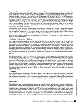 lo que significa que un sensor de temperatura envía una señal al equipo que proporciona el calor necesario
para mantener la temperatura pre-fijada. El servo control, por lo tanto, puede ser de aire o de piel, dependiendo
de si el lector que envía la señal es un sensor de temperatura del aire o un sensor localizado en la piel del niño.
Generalmente, nos referimos a servo control cuando hablamos de un sensor en la piel. La temperatura a fijar
y el sitio de ubicación de los sensores, son dos puntos críticos a considerar cuando se usa un mecanismo
servocontrolado de piel. Para mantener al niño en el rango de termoneutralidad, se recomienda una temperatura
abdominal de 36.2º-36.5ºC. La AAP define 36º - 36.5º C , como rango de normalidad para temperatura de piel
abdominal. No hay datos disponibles para prematuros de bajo peso extremo, pero se debe considerar el uso de
puntos de set más altos dado que, por las características anatomofisiológicas de este recién nacido, la lectura
de la temperatura cutánea està muy próxima a la temperatura central (valores recomendados por AAP para
temperatura central son 36.5-37.5ºC ) .
Los sensores deben estar bien adheridos a la piel, sobre una superficie lisa , no ósea y alejada de las áreas
donde hay grasa parda. El sitio recomendado es linea media abdominal, entre apéndice xifoides y el ombligo.
No se debe cubrir el sensor con ropa o pañal, tampoco recostar al niño sobre el sensor. Se recomienda cubrirlo
con un cobertor de aluminio que refleje las ondas infrarojas emitidas por la fuente de calor .
Es importante evaluar en conjunto la temperatura de la piel del niño y la cantidad de energía requerida, para
detectar cualquier problema .
Cubiertas Protectoras Plásticas
Clínicamente se ha demostrado que cubrir al niño que está en cuna de calor radiante , con un cobertor de
plástico fino, transparente y flexible, reduce las pérdidas insensibles de agua, las pérdidas por convección y las
demandas de energía radiante 1,5. La cubierta no debe impedir la transmisión de energía radiante y debe
permitir la visibilidad del paciente. Algunos estudios1,5 han demostrado que el uso de cubiertas rígidas de
Plexiglas (cúpulas ) en cuna radiante es inadecuado, ya que es virtualmente opaca a la radiación infraroja, por
lo que bloquea la captación de calor. Korones recomienda el uso de paredes laterales rígidas de Plexiglas, con
una cubierta de plástico fino en la superficie, con lo que se obtiene los efectos beneficiosos de la cubierta y se
elimina el efecto indeseado de adherencia del plástico fino la piel del niño, con probable maceración de ella.
Gorros
La pérdida de calor a través de la cabeza es clínicamente importante y puede reducirse significativamente
cubriendo la cabeza con un gorro.2,7 . En muchas unidades se utiliza un tubular de algodón al que se le ocluye
un extremo o gorros tejidos de lana. Algunos estudios han demostrado que los gorros de tubular no son efectivos
en reducir las pérdidas de calor. Los que parecen producir un buen aislamiento son los hechos de: 1) lana con
forro de gasa y algodón, 2) microfibra (usualmente utilizada para fabricar impermeables, parkas , etc.) y 3)
algodón, relleno de polyester 2,7. De acuerdo a la Oficina de Estándares Americana, el valor de aislamiento de
una tela depende de su grosor, la cantidad de aire atrapado entre la fibra textil y la habilidad de mantener la
forma con el uso constante. Esto podría explicar por qué los gorros de tubular de algodón no son efectivos, ni
aún los de doble capa, ya que tienden a perder su forma con el uso y al poco aire atrapado entre el tejido
apretado de la tela .
Vestuario
En un neonato vestido, la resistencia a la pérdida de calor es mayor que en el niño desnudo. Vestir ligeramente
al niño, disminuirá los efectos de la fluctuación en la temperatura ambiental, es de bajo costo y útil cuando no
se requiere de una observación estricta y continua del recién nacido. Debe tenerse presente como un elemento
importante en el manejo de la termoregulación en situaciones que la condición general del paciente lo permita.
                                                                                                                           PUBLICACION NOVIEMBRE 2001.


HUMEDAD
Humedificación es el proceso de agregar humedad por sobre la que está naturalmente presente en el ambiente.
Problemas en la limpieza y regulación de la entrega de humedad, junto con el riesgo de infección, han resultado
en renuencia a usar humedad. Hasta hace muy poco, el método común de humedificación era el sistema
integrado pasivo. Consiste en un reservorio de agua ubicado bajo la bandeja del colchón , sobre el cual pasa
el flujo de aire . La humedad se evapora hacia el flujo de aire que circula por la cúpula de la incubadora. Es un
procedimiento simple y de bajo costo, pero no permite aportes estables de humedad, no se logran altas
concentraciones y es dífìcil de limpiar sin molestar al niño. Recientemente, hay disponibles humedificadores
activos que consisten en un reservorio de agua independiente, calentado activamente, separado del flujo de




                                         EDICION SERVICIO NEONATOLOGIA HOSPITAL CLINICO UNIVERSIDAD DE CHILE          39
 