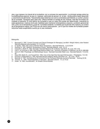 aire y que ingresa a la cúpula de la incubadora por un proceso de vaporización. La principal ventaja sobre los
     humedificadores pasivos, es que no ingresan partículas de aerosol en el aire, donde podría haber desarrollo
     y crecimiento de gérmenes. Típicamente estos sistemas son servo-controlados permitiendo un control preciso
     de la humedad necesaria para cada niño. Ofrece también la ventaja de ser modular, más fácil de limpiar sin
     molestar al paciente. El nivel óptimo de humedad a usar en cada niño puede ser determinado evaluando la
     edad gestacional, madurez de la piel, habilidad para mantener la temperatura corporal y condición general del
     niño, junto con la temperatura y nivel de humedad existente. A medida que la piel del niño madura y el control
     de la temperatura mejora, las PTEA son de menor preocupación, por lo que los niveles de humedad pueden
     reducirse hasta suspenderla cuando ya no sea necesaria.




     Bibliografía.

     1.  Baumgart S. 1987. Current Concepts and Clinical Strategies for Managing Low-Birth -Weight Infants under Radiant
         Warmers.Medical Instrumentation. 21 (1) 23-28.
     2. D’ Apolito. 1994. Hats Used to Mantein Body Temperature. Neonatal Network . 13 (5) 93-94
     3. Dodman N. 1987. Newborn Temperature Control . Neonatal Network. June .19- 23
     4. Fanaroff A., Martin R. 1992. Neonatal- Perinatal Medicine.5th ed.Mosby Year Book, St. Louis. 401- 419.
     5. Fitch C. W, Korones S.1984. Heat Shield Reduce Water Loss . Archives of Disease in Childhood. Vol 59 (9 ) 886-888
     6. Horns K.1994. Physiologic and Methodologic Issues : Neonatal Insensible Water Loss . Neonatal Network. 13 (5) 83-
         85 .
     7. Klaus MH, Martin R., and Fanaroff AA. 1993. Care of the High Risk Neonate.W.B.Saunders . Philadelphia. 114-129
     8. Korones S.,Bada-Ellzey H. 1993. Neonatal Decision Making. Mosby year Book ,Inc. , St. Louis . 40-43.
     9. Marshall ,A. 1997. Humidifying the Environment for the Premature Neonate.Journal of Neonatal Nursing.32-36.
     10. Thomas , K. ,1994. Thermoregulation in Neonates . Neonatal network . 13 ( 2) 15-22
     11. Rutter , N. 1995. Humidification . Air Shields Clinical Module.




40
 