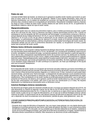 Fiebre de sed.
     Llamada también fiebre de hambre, se observa por lo general en aquellos recién nacidos que tuvieron un gran
     peso al nacer, entre la 40 y 42 semanas de gestación. Debido a poca ingesta alimentaria, estos niños se
     aprecian hambrientos, con un estado de ansiedad por succionar, con baja de peso importante dentro de los
     primeros días y donde la madre se ve angustiada por alimentarlos. Descartando morbilidad materna y factores
     de riesgo al nacer, la fiebre de estos recién nacidos debiera de caer dentro de las 24 hrs. al suplementar la
     alimentación materna o aliviar de ropa al recién nacido.
     Hipoprotrombinemia.
     Todo recién nacido nace con valores de protrombina materna, pero a medida que transcurren las horas, a partir
     de las 36 a 48 horas de vida, inicia un descenso que llega a valores aproximados de 60 al 70%. Cuando se
     sobrepasa el nivel de sangrado del 30% se producen las hemorragias. La protrombina comienza a disminuir,
     porque depende de los niveles de factores II, VII, IX y X, que son factores de la coagulación dependientes de la
     vitamina K. En el 0,25 a 0,5% de los niños la disminución es tan extrema que pueden producirse graves
     hemorragias. La administración profiláctica de vitamina K al recién nacido en el período posnatal inmediato
     evita la disminución de estos factores y elimina virtualmente la enfermedad hemorrágica del recién nacido. Es
     interesante señalar que así como la protrombina desciende con rapidez, su recuperación es lenta y puede
     tardar todo el período del recién nacido.
     Eritema tóxico (Urticaria neonatorum).
     El eritema tóxico es una erupción cutánea transitoria de etiología desconocida, caracterizado por la existencia
     de unas discretas áreas eritematosas de 5 a 15 mm. de diámetro, con una elevación amarillenta o blancuzca en
     el centro, semejante a una picadura de pulga. Las lesiones aparecen de modo repentino a partir del segundo o
     tercer día de vida y desaparecen espontáneamente dentro de la primera semana. Su distribución es variable,
     pero preferentemente se ubica en la cara, tronco, nalgas y extremidades, aunque puede localizarse en cualquier
     parte del cuerpo. Histopatologicamente, existe edema en la parte superior del corion, asociado con un infiltrado
     sobre todo perivascular, que consta principalmente de leucocitos eosinófilos. No tiene significado patológico y
     no es necesario ningún tratamiento. El calor contribuye a su aparición, de modo que desabrigar al niño ayuda
     para que la erupción desaparezca.
     Crisis hormonal.
     Es la respuesta del recién nacido a la circulación de hormonas sexuales maternas que fueron transmitidas por
     vía placentaria durante el período prenatal. Entre ellas tenemos el aumento del tamaño mamario que se observa
     más o menos a fines de la primera semana, llegando a un máximo a los 10 días, momento en que puede haber
     secreción láctea, conocida como "leche de brujas". La desaparición de esta secreción ocurre durante la tercera
     semana de vida. No se recomienda su extracción por el riesgo de producir mastitis generalmente de origen
     estafilocócico. Otra manifestación en las recién nacidas es la llamada pseudomenstruación, que no siempre se
     presenta con frecuencia. Se observa, por lo general, cuando la recién nacida está en su casa, al cuarto o quinto
     día de vida, preocupando a los padres, pero dura lo que dura una menstruación (2 a 4 días). No requiere
     tratamiento y su importancia es reconocerla como un fenómeno normal.
     Ictericia fisiológica (Icterus neonatorum).
     Se denomina así al ligero grado de coloración amarilla de piel y mucosas que aparece después de la 24 hrs. de
     vida alcanzando su máximo al segundo o tercer día de vida en los 2/3 de los niños nacidos a término y que
     desaparece ordinariamente entre los 10 y 12 días de vida. La ictericia es un signo clínico que se observa en el
     recién nacido a partir de los 4-5 mg/dl de bilirrubinemia y en el caso de la ictericia fisiológica alcanza valores
     máximos de hasta 12 mg/dl al tercer día de vida Valores mayores de bilirrubina al segundo o tercer día de vida
     van a depender de otras circunstancias como alimentación, pérdida de peso, edad gestacional , sexo, etc.

     LOS MECANISMOS PRINCIPALMENTE IMPLICADOS EN LA ICTERICIA FISIOLÓGICA SON LOS
     SIGUIENTES:
     - Aumento de la carga de bilirrubina al hepatocito: hay una mayor masa globular con una rápida disminución
       fisiológica en la primera semana de vida (menor vida media del glóbulo rojo fetal), lo cual incrementa la oferta
       de bilirrubina al hígado. Por otra parte, es muy probable que el neonato reabsorba en el intestino, mediante la
       acción de la enzima betaglucoronidasa, gran parte de la bilirrubina excretada por el hígado, transformando la
       bilirrubina directa nuevamente en indirecta. Este mecanismo se denomina circuito enterohepático.


42
 