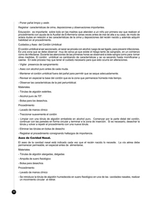 - Poner pañal limpio y vestir.
     Registrar características de orina, deposiciones y observaciones importantes.
     Educación: es importante sobre todo en las madres que atienden a un niño por primera vez que realicen el
     procedimiento con ayuda de la Auxiliar de Enfermería varias veces antes de irse de alta a su casa, de modo de
     aclara dudas en relación a las características de la orina y deposiciones del recién nacido y además adquirir
     habilidad en el procedimiento.
     Cuidados y Aseo del Cordón Umbilical
     El cordón umbilical al ser seccionado, al nacer se pincela con alcohol, luego de ser ligado, para prevenir infecciones.
     Es una zona que se debe observar muy de cerca ya que existe el riesgo tanto de sangrado, en un comienzo
     como de infectarse. Durante las atenciones de las primeras horas se observará si éste sangra como para tomar
     otras medidas. El cordón umbilical va cambiando de características y se va secando hasta momificarse y
     caerse. En este proceso hay que tener el cuidado necesario para que esto ocurra sin alteraciones.
     - Vigilar presencia de sangramiento
     - Aseo con alcohol puro antes de cada muda.
     - Mantener el cordón umbilical fuera del pañal para permitir que se seque adecuadamente.
     - Revisar en especial la base del cordón que es la zona que permanece húmeda más tiempo.
     - Observar las características de la piel periumbilical.
     Materiales
     - Tórulas de algodón estériles.
     - Alcohol puro de 70º.
     - Bolsa para los desechos.
     Procedimiento
     - Lavado de manos clínico
     - Traccionar suavemente el cordón
     - Limpiar con una tórula de algodón embebida en alcohol puro. Comenzar por la parte distal del cordón,
       continuar con las paredes en forma circular y terminar e la zona de inserción. Si es necesario, desechar la
       tórula y volver a repetir el procedimiento con una nueva tórula.
     - Eliminar las tórulas en bolsa de desecho
     - Registrar el procedimiento consignando hallazgos de importancia.
     Aseo de Cavidad Nasal.
     El aseo de la cavidad nasal está indicado cada vez que el recién nacido lo necesite. La vía aérea debe
     permanecer permeable, en especial antes de alimentarse.
     Materiales
     - Tórulas de algodón alargadas, delgadas
     - Ampolla de suero fisiológico
     - Bolsa para desechos
     Procedimiento
     - Lavado de manos clínico
     - Se introduce la tórula de algodón humedecida en suero fisiológico en una de las cavidades nasales, realizar
       un movimiento circular al retirar.



50
 