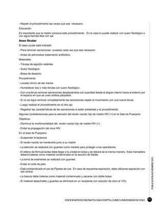 - Repetir el procedimiento las veces que sea necesario.
Educación
Es importante que la madre conozca este procedimiento. En la casa lo puede realizar con suero fisiológico o
con agua hervida tibia con sal.
Aseo Ocular
El aseo ocular está indicado:
- Para remover secreciones oculares cada vez que sea necesario
- Antes de administrar tratamiento antibiótico
Materiales
- Tórulas de algodón estériles
- Suero fisiológico
- Bolsa de desecho
Procedimiento
- Lavado clínico de las manos
- Humedecer dos o más tórulas con suero fisiológico.
- Con una tórula remover secreciones desplazándola con suavidad desde el ángulo interno hacia el externo por
  el espacio en que se unen ambos párpados.
- Si no se logra remover completamente las secreciones repetir el movimiento con una nueva tórula.
- Luego realizar el procedimiento en el otro ojo.
- Registrar las características de las secreciones si están presentes y el procedimiento.
Algunas consideraciones para la atención del recién nacido hijo de madre HIV (+) en la Sala de Puerperio
Objetivos:
- Disminuir la morbimortalidad del recién nacido hijo de madre HIV (+)
- Evitar la propagación del virus HIV.
En el área de Puerperio:
- Suspender la lactancia
- El recién nacido se mantendrá junto a su madre
- La atención se realizará con guantes como medida para proteger a los operadores.
- El relleno de fórmula lactea debe llegar a la unidad en bolsa y se retirará de la misma manera. Esta mamadera
  deberá tratarse como material contaminado en la sección de Sedile.
                                                                                                                        PUBLICACION NOVIEMBRE 2001.


- La toma de exámenes se realizará con guantes
- Evitar el corte de pelo.
- Está contraindicado el uso de Pipetas de Lee. En caso de requerirse aspiración, debe utilizarse aspiración con
  red central.
- La basura debe tratarse como material contaminado y sacarse con doble bolsa.
- El material desechable y guantes se eliminará en un recipiente con solución de cloro al 10%.




                                         EDICION SERVICIO NEONATOLOGIA HOSPITAL CLINICO UNIVERSIDAD DE CHILE       51
 