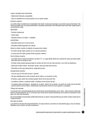 Lugar a escoger para amamantar
- Idealmente tranquilo y agradable
- Que no interfiera en la comunicación con el recién nacido
Posición materna
La madre debe considerar las necesidades del recién nacido para escoger una posición para amamantar. Hay
niños que están aún muy descoordinados y necesitan posiciones más verticales que le permitan organizarse y
amamantarse mejor.
SENTADA
- Posición tradicional
- Hacia atrás
- Sentado frente a la madre o caballito
ACOSTADA
- Decúbito dorsal con el niño encima
- Decúbito Lateral apoyada con cojines
Ubicar al recién nacido en relación al cuerpo de la madre
- El recién nacido debe quedar con su columna derecha .
- La boca del niño debe quedar frente al pezón materno
Como ofrecer el pecho
- La madre toma el pecho formando una letra “C”. Lo coge desde atrás de la areola de modo que éste quede
  libre para que se acople el niño
- El dedo índice puede apoyarse bajo le mentón del niño si le es más cómodo o si el niño es hipotónico.
- Estimular el labio inferior del recién nacido para que éste abra la boca
- Permitirle al niño que desarrolle el preámbulo previo.
Acoplamiento al pecho
- Una vez que el niño abre la boca “ grande”.
- Se lleva rápidamente el niño al pecho de la madre y no el pecho al niño.
- El pezón y gran parte de la areola queden dentro de la boca del niño.
- Los labios ( inferior y superior) están evertidos como la boca de pez.
- La lengua debe permanecer apoyada en la parte inferior de la areola y el pezón de modo que le permita
  protruir sobre la encía inferior presionando suavemente contra la encía superior y el paladar.                     PUBLICACION NOVIEMBRE 2001.

Tiempo de mamada
La duración de la mamada depende de la dinámica de amamantamiento, por lo tanto cada binomio madre hijo
tiene su propios patrones. En un comienzo hay niños que se cansan fácilmente por lo tanto la mamada es corta
pero a su vez más frecuente.
Es recomendable amamantarlo preferentemente de un pecho. Esto permitirá que el recién nacido reciba de los
2 tipos de leche.
Dos tipos de leche
Los primeros minutos del amamantamiento la mujer produce una leche con abundante agua y rica en lactosa.
Pasados unos minutos la leche comienza a



                                          EDICION SERVICIO NEONATOLOGIA HOSPITAL CLINICO UNIVERSIDAD DE CHILE   53
 