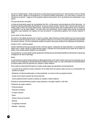 ser rica en materia grasa . Cada mujer tiene su propio tiempo para producir los 2 tipos de leche. Como el recién
     nacido se cansa rápido es conveniente en un comienzo intentar amamantar a un solo pecho, al menos 15
     minutos en un pecho. Luego si el niño quisiera, ofrecer el otro pecho. Si no, la próxima vez amamantar a otro
     pecho.
     Frecuencias de las mamadas.
     La idea es amamantar según las necesidades del niño. La frecuencia recomendada es la libre demanda. La
     conducta más frecuentemente observada es en que los recién nacidos maman más o menos cada una hora y
     media, cada 2 horas las menos cada 3 horas. Esto hace muchas veces que la madre piense que su leche no
     es suficiente o es de mala calidad. Por esta razón es fundamental que la madre sepa cual es la conducta
     esperada y que obedece a la rapidez con que se produce el vaciamiento gástrico con la leche materna (1
     hora).
     Como retirar al niño del pecho.
     Si el niño no ha soltado el pecho por sí mismo, la madre debe introducir el dedo meñique por la comisura labial
     del niño de modo de romper el vacío, el niño aprieta el dedo con sus encías y el pezón quede libre para retirarlo
     sin producir trauma. Es muy importante mantener el pezón sano para continuar una lactancia sin problemas.
     Ayudar al niño a eliminar gases.
     Existen distintas formas para ayudar al niño a eliminar gases. Cualquiera de estas está bien. Lo importante es
     saber que el recién nacido le cuesta eliminar gases y requiere de mucha paciencia por parte de la madre. El
     padre u otro amiliar puede colaborar con esta tarea.
     Las posiciones en que el recién nacido queda bien sentado para amamantarse facilita la coordinación y disminuye
     la deglución de aire al estómago.
     Muda
     La alimentación al pecho desencadena el reflejo gastrocólico en el recién nacido, por lo que es necesario que la
     madre una vez finalizado el amamantamiento verifique si debe mudar a su hijo. Al finalizar el amamantamiento
     la madre puede cubrir los pezones con calostro o leche materna.
     Para cuidar la indemnidad del pezón la madre puede seguir las siguientes recomendaciones:
     - La ducha de la mañana es aseo suficiente. No se debe lavar los pechos cada vez que va a amamantar. No
       lavarlos con jabón.
     - Mantener una técnica adecuada y lo más importante es como el niño se acopla al pecho.
     - Cuidar como retirar el pezón de la boca del niño
     - Cubrir posteriormente el pezón y areola con calostro o leche materna.
     Durante el amamantamiento pueden surgir problemas de origen materno o del niño.
     Problemas de origen materno.
     - Pezones planos
     - Pezones invertidos
     - Cirugía mamaria
     - Dolor
     - Grieta o fisura en el pezón
     - Micosis
     - Congestión mamaria
     - Mastitis – abscesos




54
 
