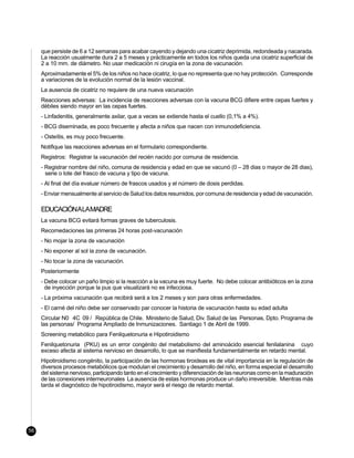 que persiste de 6 a 12 semanas para acabar cayendo y dejando una cicatriz deprimida, redondeada y nacarada.
     La reacción usualmente dura 2 a 5 meses y prácticamente en todos los niños queda una cicatriz superficial de
     2 a 10 mm. de diámetro. No usar medicación ni cirugía en la zona de vacunación.
     Aproximadamente el 5% de los niños no hace cicatriz, lo que no representa que no hay protección. Corresponde
     a variaciones de la evolución normal de la lesión vaccinal.
     La ausencia de cicatriz no requiere de una nueva vacunación
     Reacciones adversas: La incidencia de reacciones adversas con la vacuna BCG difiere entre cepas fuertes y
     débiles siendo mayor en las cepas fuertes.
     - Linfadenitis, generalmente axilar, que a veces se extiende hasta el cuello (0,1% a 4%).
     - BCG diseminada, es poco frecuente y afecta a niños que nacen con inmunodeficiencia.
     - Osteítis, es muy poco frecuente.
     Notifique las reacciones adversas en el formulario correspondiente.
     Registros: Registrar la vacunación del recién nacido por comuna de residencia.
     - Registrar nombre del niño, comuna de residencia y edad en que se vacunó (0 – 28 dias o mayor de 28 dias),
       serie o lote del frasco de vacuna y tipo de vacuna.
     - Al final del día evaluar número de frascos usados y el número de dosis perdidas.
     - Enviar mensualmente al servicio de Salud los datos resumidos, por comuna de residencia y edad de vacunación.

     EDUCACIÓNALAMADRE
     La vacuna BCG evitará formas graves de tuberculosis.
     Recomedaciones las primeras 24 horas post-vacunación
     - No mojar la zona de vacunación
     - No exponer al sol la zona de vacunación.
     - No tocar la zona de vacunación.
     Posteriormente
     - Debe colocar un paño limpio si la reacción a la vacuna es muy fuerte. No debe colocar antibióticos en la zona
       de inyección porque la pus que visualizará no es infecciosa.
     - La próxima vacunación que recibirá será a los 2 meses y son para otras enfermedades.
     - El carné del niño debe ser conservado par conocer la historia de vacunación hasta su edad adulta
     Circular N0 4C 09 / República de Chile. Ministerio de Salud, Div. Salud de las Personas, Dpto. Programa de
     las personas/ Programa Ampliado de Inmunizaciones. Santiago 1 de Abril de 1999.
     Screening metabólico para Fenilquetonuria e Hipotiroidismo
     Fenilquetonuria (PKU) es un error congénito del metabolismo del aminoácido esencial fenilalanina cuyo
     exceso afecta al sistema nervioso en desarrollo, lo que se manifiesta fundamentalmente en retardo mental.
     Hipotiroidismo congénito, la participación de las hormonas tiroideas es de vital importancia en la regulación de
     diversos procesos metabólicos que modulan el crecimiento y desarrollo del niño, en forma especial el desarrollo
     del sistema nervioso, participando tanto en el crecimiento y diferenciación de las neuronas como en la maduración
     de las conexiones interneuronales La ausencia de estas hormonas produce un daño irreversible. Mientras más
     tarda el diagnóstico de hipotiroidismo, mayor será el riesgo de retardo mental.




56
 