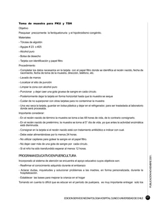Toma de muestra para PKU y TSH
Objetivo
Pesquisar precozmente la fenilquetonuria y el hipotiroidismo congénito.
Materiales
- Tórulas de algodón
- Agujas # 23 o #25
- Alcohol puro
- Bolsa de desecho
- Tarjeta con identificación y papel filtro
Procedimiento
- Completar los datos necesarios en la tarjeta con el papel filtro donde se identifica al recién nacido, fecha de
  nacimiento, fecha de toma de la muestra, dirección, teléfono, etc.
- Lavado de manos
- Localizar el sitio de punción
- Limpiar la zona con alcohol puro
- Puncionar y dejar caer una gota gruesa de sangre en cada círculo.
- Posteriormente dejar la tarjeta en forma horizontal hasta que la muestra se seque
- Cuidar de no superponer con otras tarjetas para no contaminar la muestra
- Una vez seca la tarjeta, guardar en bolsa plástica y dejar en el refrigerador, para ser trasladada al laboratorio
  donde será procesada.
Importante considerar:
- En el recién nacido de término la muestra se toma a las 48 horas de vida, de lo contrario consignarlo.
- En el recién nacido de pretérmino, la muestra se toma al 5° día de vida, ya que antes la actividad enzimática
  está disminuida.
- Consignar en la tarjeta si el recién nacido está con tratamiento antibiótico e indicar con cual.
- Debe estar alimentándose por lo menos 24 horas.
- No utilizar capilares para gotear la sangre en el papel filtro.
- No dejar caer más de una gota de sangre por cada círculo.
- Si el niño ha sido transfundido esperar al menos 12 horas.

PROGRAMAEDUCATIVOENPUERICULTURA
                                                                                                                           PUBLICACION NOVIEMBRE 2001.



Incorporado al sistema de atención se encuentra el apoyo educativo cuyos objetivos son:
- Reafirmar el conocimiento adquirido durante el embarazo
- Aclarar dudas, inquietudes y solucionar problemas a las madres, en forma personalizada, durante la
  hospitalización.
- Establecer las bases para mejorar la crianza en el hogar
Tomando en cuenta lo difícil que es educar en el período de puérpera, es muy importante entregar solo los




                                              EDICION SERVICIO NEONATOLOGIA HOSPITAL CLINICO UNIVERSIDAD DE CHILE     57
 