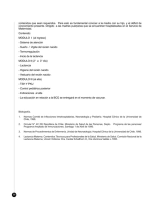 contenidos que sean requeridos. Para esto es fundamental conocer a la madre con su hijo, y el déficit de
     conocimiento presente. Dirigido a las madres puérperas que se encuentran hospitalizadas en el Servicio de
     Maternidad.
     Contenido:
     MODULO I (al ingreso)
     - Sistema de atención
     - Sueño / Vigilia del recién nacido
     - Termorregulación
     - Inicio de la lactancia
     MODULO II (2° a 3° día)
     - Lactancia
     - Higiene del recién nacido
     - Vestuario del recién nacido
     MODULO III (al alta)
     - TSH Y PKU
     - Control pediátrico posterior
     - Indicaciones al alta
     - La educación en relación a la BCG se entregará en el momento de vacunar.




     Bibliografía.

     1.   Normas Comité de Infecciones Intrahospitalarias, Neonatología y Pediatría. Hospital Clínico de la Universidad de
          Chile, 1998.

     2.   Circular N° 4C 09/ República de Chile. Ministerio de Salud de las Personas, Depto.     Programa de las personas/
          Programa Ampliado de Inmunizaciones. Santiago 1 de Abril de 1999.

     3.   Normas de Procedimientos de Enfermería, Unidad de Neonatología. Hospital Clínico de la Universidad de Chile. 1998.

     4.   Lactancia Materna. Contenidos Técnicos para Profesionales de la Salud. Ministerio de Salud. Comisión Nacional de la
          Lactancia Materna, Unicef. Editores: Dra. Cecilia Schellhorn H., Dra Verónica Valdés L.1995.




58
 