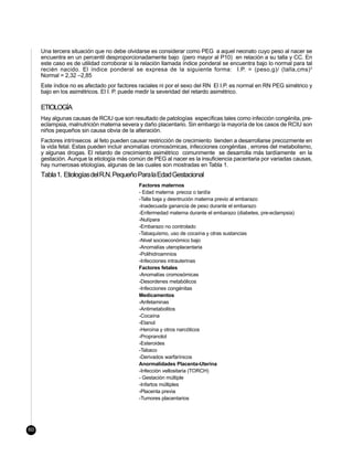 Una tercera situación que no debe olvidarse es considerar como PEG a aquel neonato cuyo peso al nacer se
     encuentra en un percentil desproporcionadamente bajo (pero mayor al P10) en relación a su talla y CC. En
     este caso es de utilidad corroborar si la relación llamada índice ponderal se encuentra bajo lo normal para tal
     recién nacido. El índice ponderal se expresa de la siguiente forma: I.P. = (peso,g)/ (talla,cms) 3
     Normal = 2,32 –2,85
     Este índice no es afectado por factores raciales ni por el sexo del RN El I.P. es normal en RN PEG simétrico y
     bajo en los asimétricos. El I. P. puede medir la severidad del retardo asimétrico.

     ETIOLOGÍA
     Hay algunas causas de RCIU que son resultado de patologías específicas tales como infección congénita, pre-
     eclampsia, malnutrición materna severa y daño placentario. Sin embargo la mayoría de los casos de RCIU son
     niños pequeños sin causa obvia de la alteración.
     Factores intrínsecos al feto pueden causar restricción de crecimiento tienden a desarrollarse precozmente en
     la vida fetal. Estas pueden incluir anomalías cromosómicas, infecciones congénitas , errores del metabolismo,
     y algunas drogas. El retardo de crecimiento asimétrico comunmente se desarrolla más tardíamente en la
     gestación. Aunque la etiología más común de PEG al nacer es la insuficiencia pacentaria por variadas causas,
     hay numerosas etiologías, algunas de las cuales son mostradas en Tabla 1.
     Tabla 1. Etiologías del R.N. Pequeño Para la Edad Gestacional
                                             Factores maternos
                                             - Edad materna precoz o tardía
                                             -Talla baja y desntrución materna previo al embarazo
                                             -Inadecuada ganancia de peso durante el embarazo
                                             -Enfermedad materna durante el embarazo (diabetes, pre-eclampsia)
                                             -Nulípara
                                             -Embarazo no controlado
                                             -Tabaquismo, uso de cocaína y otras sustancias
                                             -Nivel socioeconómico bajo
                                             -Anomalías uteroplacentaria
                                             -Polihidroamnios
                                             -Infecciones intrauterinas
                                             Factores fetales
                                             -Anomalías cromosómicas
                                             -Desordenes metabólicos
                                             -Infecciones congénitas
                                             Medicamentos
                                             -Anfetaminas
                                             -Antimetabolitos
                                             -Cocaína
                                             -Etanol
                                             -Heroína y otros narcóticos
                                             -Propranolol
                                             -Esteroides
                                             -Tabaco
                                             -Derivados warfarínicos
                                             Anormalidades Placenta-Uterina
                                             -Infección vellositaria (TORCH)
                                             - Gestación múltiple
                                             -Infartos múltiples
                                             -Placenta previa
                                             -Tumores placentarios




60
 