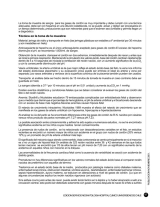 La toma de muestra de sangre para los gases de cordón es muy importante y debe cumplir con una técnica
adecuada, debe ser con heparina en una dilución establecida, no se puede airear, y deben ser procesados en
un tiempo determinado, precauciones que son relevantes para que el exámen sea confiable y permita llegar un
a diagnóstico.
Técnica en la toma de la muestra:
Material: jeringa de vidrio y transporte en hielo (las jeringas plásticas son estables a tº ambiental por 30 minutos
y son inestables en hielo)
Anticoagulante:la heparina es el único anticoagulante aceptado para gases de cordón.El exceso de heparina
disminuye el pH, se recomienda 1,000/ml. de sangre.
Obtención de la muestra: clampear el cordón en dos extremos, inmediatamente después de nacer y antes que
se inicie la primera respiración. Manteniendo la circulación los valores ácido- base del cordón cambian rápidamente
dentro de 5 a 10 segundos de iniciada la ventilación del recién nacido, con un aumento significativo de la pCO2
y con la consecuente disminución del pH.
Vasos umbilicales :la arteria umbilical es la que mejor refleja el estado ácido-base del feto, la vena nos informa
del estado ácido-base placentario y su evaluación única puede ser errónea el ideal es arteria y vena por
separado.Los vasos arteriales y venosos de la superficie coriónica de la placenta también pueden ser usados.
Transporte: el análisis debe ser hecho dentro de 15 minutos de tomada la muestra en caso contrario debe ser
guardada en hielo
La sangre obtenida a 37 º por 10 minutos cae el pH en 0,01 unidad y aumenta la pCO2 en 1 mmHg
Existen eventos obstétricos y condiciones fetales que se deben considerar al evaluar los gases de cordón del
feto o del recién nacido.
Anemia: Stoothill y Nicolaides estudiaron 79 embarazadas complicadas con eritroblastosis fetal y observaron
que a medida que disminuye el porcentaje de hemoglobina, el pH de arteria umbilical y el bicarbonato desciende
con un exceso de base más negativa.Severas anemias causan hipoxia fetal
El retardo de crecimiento intrauterino: Nicolaides 1989 muestra el efecto del retardo de crecimiento que se
manifiesta en los gases de arteria umbilical con hipoxemia, hipercapnia e hiperlactacidemia
Al analizar la vía del parto se ha encontrado diferencias entre los gases de cordón de R.N. nacidos por cesárea
versus niños producto de partos normales pH :7,27 versus pH:7,23.
La posible asociación entre corioamnionitis y asfixia ha sido sujeta a numerosos estudios , no se ha encontrado
significativa acidemia en los niños cuyas madres tenían corioamnionitis.
La presencia de nudos de cordón, se ha relacionado con desaceleraciones variables en el feto, en estudios
recientes se encontró un número mayor de niños con acidemia en el grupo con nudos de cordón (20% versus
12%) y un promedio de pH de arteria umbilical más bajo.
El significado del meconio sigue siendo controvertido, ésta controversia se centra principalmente en si el meconio
es o no un signo de hipoxia fetal Un análisis de 323 recién nacidos entre 36 y 42 semanas en las que todos
tenían meconio se encontró que 1/5 de ellos tenían un pH menor de 7,20 con un significativo aumento de la
acidemia en aquellos niños con meconio en la tráquea.
Las anormalidades de la frecuencia cardíaca fetal como la ausencia de variabilidad se asoció con acidemia de
                                                                                                                              PUBLICACION NOVIEMBRE 2001.

distinto grado.
Prematurez:no hay diferencias significativas en los valores normales del estado ácido base al comparar recién
nacidos de pretérmino con aquellos de término
Trastornos en el estado ácido base de la madre, producidos por patología materna como diabetes materna,
enfermedad renal crónica, obstrucción intestinal, vómitos severos, deshidratación, enfermedad pulmonar crónica,
sepsis hiperventilación, ayuno materno, se traducen en alteraciones a nivel de gases de cordón. (Lo que en
algunas circunstancias explica los recién nacidos vigorosos con acidosis)
Si la asfixia ocurre justo antes de nacer, puede existir ácido láctico en ls tejidos y no haber alcanzado a salir a la
circulación central, esto podrá ser detectado solamente con gases minutos después de nacer.Si el feto a sufrido



                                           EDICION SERVICIO NEONATOLOGIA HOSPITAL CLINICO UNIVERSIDAD DE CHILE           67
 