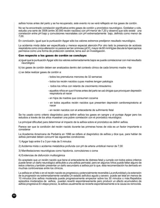 asfixia horas antes del parto y se ha recuperado, este evento no se verá reflejado en los gases de cordón.
     No se ha encontrado correlación significativa entre gases de cordón y pronóstico neurológico. Goldaber y cols.
     estudia una serie de 3506 (entre 30.000 recién nacidos) con pH menor de 7,20 y observó que sólo existe una
     correlación entre pH bajo y convulsiones neonatales con pH extremadamente bajo, definido como menor de
     7,00.
     En conclusión, igual que la puntuación Apgar sólo los valores extremos predijeron resultado neurológico.
     La acidemia mixta debe ser especificada y merece especial atención.Por otro lado la presencia de acidosis
     respiratoria como única alteración no parece ser tan ominosa.(pCO2 mayor de 60 mmHg)se discute la hipercapnioa
     permisiva como una forma de protección cerebral, tema aún en investigación.
     Con respecto a los gases de cordón se concluye:
     a) igual que la puntuación Apgar sólo los valores extremadamente bajos se puede correlacionar con mal resultado
         neurológico
     b) los gases de cordón deben ser analizados dentro del contexto clínico de cada binomio madre -hijo
     c) se debe realizar gases de cordón a:
                                 - todos los prematuros menores de 32 semanas
                                 - todos los recién nacidos cuyas madres tengan patología
                                 - todos los niños con retardo de crecimiento intrauterino
                                 - aquellos niños en que 4 horas antes del parto se usó drogas que provoquen depresión
                                   respiratoria al nacer
                                 - en hijos de madres que consumen cocaína
                                 - en todos aquellos recién nacidos que presenten depresión cardiorespiratoria al
                                   nacer
                                 - en recién nacidos con el antecedente de sufrimiento fetal
     Se ha usado como criterio diagnóstico para definir asfixia los gases en sangre y el puntaje Apgar pero los
     estudios a través de los años muestran una pobre correlación con el pronóstico neurológico.
     La principal dificultad para determinar el impacto de la asfixia sobre el pronóstico es definir asfixia.
     Parece ser que la condición del recién nacido durante las primeras horas de vida es un factor importante a
     considerar
     La Academia Americana de Pediatría en 1996 se refiere al diagnóstico de asfixia y dice que, para hablar de
     asfixia perinatal deben concurrir las siguientes condiciones:
     1) Apgar bajo entre 0 a 3 por más de 5 minutos
     2) Acidemia mixta o acidemia metabólica profunda con pH de arteria umbilical menor de 7,00
     3) Manifestaciones neurológicas como hipotonía, convulsiones o coma
     4) Evidencias de disfunción multiorgánica
     Es aceptado que un recién nacido que tiene el antecedente de distress fetal y cumple con todos estos criterios
     puede tener un daño neurológico atribuible a una asfixia perinatal, pero en algunos niños puede faltar alguno de
     estos criterios y también presentar un daño secundario a asfixia por lo que, ésta recomendación ha derivado en
     muchas controversias entre los clínicos.
     La asfixia en el feto o en el recién nacido es progresiva y potencialmente reversible.La profundidad y la extensión
     de la progresión es extremadamente variable.Un estado asfíctico agudo y severo puede ser letal en menos de
     10 minutos.Una asfixia moderada puede progresivamente empeorar sobre los 30 minutos o más.Repetidos
     episodios moderados de asfixia, pueden revertir espontáneamente pero producir un efecto acumulativo de
     asfixia progresiva.En etapa precoz, la asfixia usualmente se revierte espontáneamente si la causa es removida.



68
 