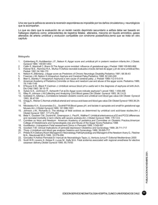Una vez que la asfixia es severa la reversión espontánea es imposible por los daños circulatorios y neurológicos
que la acompañan.
Lo que es claro que la evaluación de un recién nacido deprimido secundario a asfixia debe ser basado en
hallazgos objetivos como: antecedentes de registros fetales alterados, meconio en líquido amniótico, gases
alterados de arteria umbilical y evolución compatible con síndrome postasfíctico,tema que se trata en otro
capítulo




Bibliografía

1.    Goldenberg R.,Huddleenton J.F..,Nelson K.:Apgar score and umbilical pH in preterm newborn infants.Am J Obstet.
      Gynecol 1984; 149:651-653
2.    Catlin E.,Marshall C.,Brann B.The Apgar score revisited: influence of gestational age.J Pediatr 1986:109:865-868
3.    Hübner M.E., Ramírez R.A., Muñoz H.Asfixia neonatal evaluada a través del test de apgar y ph de vena umbilical.Rev.
      Pediatr 1991;34:166-170
4.    Nelson K.,Ellenberg: J.Apgar score as Predictors of Chronic Neurologic Disability.Pediatrics 1981; 68:36-43
5.    Freeman J.M.,Nelson K.Intrapartum Asphyia and Cerebral Palsy.Pediatrics 1988; 82:240-249
6.    Blair E.,Stanley F.:Intrapartum Asphyxia:a rare cause of cerebral palsy .J. Pediatr 1988;112:515-519
7.    American Academy of Pediatrics.Committe on fetus and newborn:use and abuse of the apgar score. Pediatrics 1986;
      78:1148-1149
8.    D'Souza S.W., Black P.,Cadman J.:Umbilical venous blood pH:a useful aid in the diagnosis of asphyxia at birth.Arch.
      Dis Child 1983; 38:15-19
9.    Sykes G.S., Jonhnson P., Ashworth F.et al.Do Apgar score indicate asphyxia? Lancet 1982; 1:494-496
11.   Riley R.,Johnson J.W.Collecting and Analyzing Cord Blood gases.Clin Obstet Gynecol 1993; 36:13-23
12.   Goldaber K.,Gilstrap L.Correlations between obstetric events and umbilical cord blood gas value.Clin Obstet Gynecol
      1993; 36:47-59
13.   Gregg A., Weiner C.Normal umbilical arterial and venous acid-base and blood gas value.Clin Obstet Gynecol 1993;36:24-
      31
14.   Nikolaides K.H., Economides D.L., Soothill P.W.Blood gases pH, and lactate in apropiate and small for gestational age
      fetuses.Am J Obstet Gynecol.1989; 161:996-1001
15.   Johnson J.W., Richards D. The etiology of fetal acidosis as determined by umbilical cord acid-base studies.Am J
      Obstet Gynecol 1997; 177:274-282
16.   Belai Y., Goodwin T.M., Durand M., Greenspoon J., Paul R., Walther F. Umbilical arteriovenous pO2 and PCO2 differences
      and neonatal morbidity in term infants with severe acidosis.Am J Obstet Gynecol 1998; 178:13-9.
17.   Comittee on fetus and Newborn American Academy of pediatrics,and Committee on Obstetric Practice,American
      College of Obstetricians and Gynecologists.Use and Abuse of the Apgar Score.Pediatrics 1996
18.   Huddleston J.Intrapartum Fetal assessment.Clinics in Perinatol 1999; 3:549-567
19.   Goodwin T.M. Clinical implications of perinatal depression Obstetrics and Gynecology 1999; 26:711-717
20.   Thorp J.Umbilical cord blood gas analysis.Ostetrics and Gynecology 1999; 26:695-717
21.   Phibbs R.H.Delivery.Room Managent En Neonatology Pathophysiology and Managent of the Newborn Avery G., Fletcher
      M.A., Macdonald M.G.1999, 18:279-299
22.   Gonzalez H.Asfixia Perinatal.En manual de Neonatología Tapia J.L.Ventura-Junca P. Editorial Mediterráneo 2000
23.   Scott W.R.,Leveno K.,Sidawi E.,Lucas M., Kelly M.A. Fetal acidemia associated with regional anesthesia for elective
      cesarean delivery.Obstet Gynecol 1995; 85.79-83
                                                                                                                                    PUBLICACION NOVIEMBRE 2001.




                                             EDICION SERVICIO NEONATOLOGIA HOSPITAL CLINICO UNIVERSIDAD DE CHILE               69
 