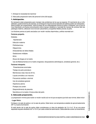 1. Anticipar la necesidad de reanimar
2. Adecuada preparación tanto del personal como del equipo.
1. Anticipación.
Es necesario estar preparados para manejar más problemas de los que se esperan. El nacimiento de un niño
asfixiado, puede tomarnos de sorpresa, sin embargo la mayoría de los episodios de asfixia pueden ser anticipados,
éstos pueden ser sospechados sobre la base de sus antecedentes previos al parto e intraparto, por lo que es
muy importante una buena comunicación entre el grupo obstétrico y neonatal de manera de conocer bien las
patología materna, alteración de la función placentaria y ecografías fetales previas al parto.
Los factores previos al parto asociados con recién nacidos deprimidos y asfixia neonatal son :
Factores preparto.
Diabetes
   Hipertensión
  Infección materna
  Polihidoamnios
  Oligoamnios
  Antecedentes de óbitos fetales
  Gestaciones múltiples
  RCIU
  Abuso de drogas en la madre
  Uso de Medicamentos en la madre (magnesio, bloqueadores adrenérgicos, anestesia general, etc.)
Factores intraparto.
   Presentaciones anormales
  Trabajo de parto prematuro
  Membranas rotas más de 24 hrs.
  Líquido amniótico con meconio
  Frecuencia cardíaca anormal
  Uso de anestesia general
  Hipertonía uterina
  Prolapso de cordón
  Desprendimiento de placenta                                                                                            PUBLICACION NOVIEMBRE 2001.

  Narcóticos en la madre 4 horas antes del parto
2. Adecuada preparación.
La preparación mínima para recibir un recién nacido aún en el que se espera que todo sea normal, debe incluir:
- Lugar físico.
Contiguo a la sala de partos o en la sala de partos. Debe tener una temperatura estable de aproximadamente
28º C y buena iluminación.
Si está dentro de la sala de partos debe considerarse un área de alrededor de 3 ó 4 m2. Si es una pieza
separada requiere alrededor de 7 a 10 m2 por cada unidad de reanimación. Debe además contar con lavamanos,




                                         EDICION SERVICIO NEONATOLOGIA HOSPITAL CLINICO UNIVERSIDAD DE CHILE        71
 