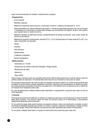 lugar de almacenamiento de material, medicamentos y equipos.
     - Equipamiento
        -Cuna radiante
        -Mantillas calientes
        -Material de aspiración (pera de goma, succionador mecánico, catéteres de aspiración 8 -10 Fr)
        -Bolsa autoinflable con válvula liberadora de presión o válvula de seguridad graduada a 30 -35 cm de agua
         o conectada a un manómetro, la bolsa debe entregar una concentación de oxígeno de 90 a 100% para lo
         que requiere tener un reservorio de O2.
        -Máscaras faciales de diferentes tamaño, preferentemente de bordes acolchados para recién nacido de
         término y prematuros
        -Material de intubación endotraqueal: cánulas Nº 2,5 - 3 y 3,5; laringoscopio con hojas rectas Nº 0 y Nº1, con
         pilas y lamparitas de repuesto.
        -Tijeras
        -Guantes
        -Tela adhesiva
        -Estestoscopio
        - Catéteres umbilicales
        -Sonda nasogástrica
     - Medicamentos
        -Adrenalina al 1:10.000
        -Expansores de volumen (Solución fisiológica, Ringer lactato)
        -Bicarbonato de sodio
        -Naloxona
        -Agua estéril.
     Todo el equipo necesario para una completa reanimación deberá estar presente en la sala de partos y estar en
     perfecto estado de operación. El material debe estar fuera de sus envoltorios y listo para ser usado.
     Si hay alguna preocupación del costo de abrir los paquetes del equipo estéril y no usarlo tenga presente este
     concepto: es mucho menos costoso reesterilizar una bolsa, máscara o tubo endotraqueal no usados que tratar
     las consecuencias emocionales, financieras y sociales de un niño dañado como consecuencia de un retardo en
     la iniciación de la terapéutica adecuada.
     En caso de gestaciones múltiples debería estar disponible un equipamiento y personal para cada uno de los
     niños esperado.
     - Personal.
     En las guías de reanimación 2000 hay un cambio con respecto al personal y recomienda que en cada nacimiento
     debe estar presente una persona capaz de iniciar los primeros pasos en la reanimación y otra persona
     rápidamente disponible para continuarla.
     En los partos de riesgo debe existir siempre una experta en llevar a cabo una reanimación completa, es decir
     que tenga la habilidad requerida para ventilar con bolsa y máscara, intubación endotraqueal, masaje cardíaco
     y el uso de drogas. Debe existir además una persona que este capacitada para asistir la reanimación.
     En los partos múltiples debe haber un equipo de reanimación (dos personas) para cada niño.




72
 