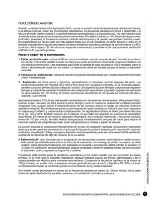 FISIOLOGÍA DE LA ASFIXIA.
Cuando un recién nacido sufre deprivación de O2, ocurre un período inicial de respiraciones rápidas sincrónicas;
si la asfixia continúa, cesan los movimientos respiratorios. La frecuencia cardíaca comienza a descender y el
feto y/o el recién nacido ingresa a un período llamado apnea primaria. La exposición a O2 y la estimulación táctil
durante la apnea primaria inducirá respiraciones nuevamente. Si la asfixia continúa, el niño desarrolla respiraciones
profundas, jadeantes, la frecuencia cardíaca continúa disminuyendo y la presión sanguínea comienza a caer,
las respiraciones se hacen cada vez más débiles hasta que el niño presenta un último boqueo y entra en el
período conocido como apnea secundaria. En este momento la frecuencia cardíaca, la tensión arterial y la PO2
continúan disminuyendo. El niño ahora no responde a estimulación y se debe iniciar rápidamente la ventilación
artificial con 02 a presión positiva.
Pasos a seguir en la reanimación.
1. Evitar pérdida de calor: colocar al RN en una cuna radiante, secarlo, remover el paño húmedo en contacto
   con el niño. Prevenir la pérdida de calor es vital ya que el frío aumenta el consumo de oxígeno e interfiere con
   una efectiva reanimación. Otra estrategia para evitar la pérdida de calor es secar al niño y colocarlo sobre el
   tórax o abdomen piel a piel con su madre. La hipertermia debe ser abolida porque se asocia a depresión
   neonatal.
2. Posicionar al recién nacido: colocar al neonato en posición decúbito dorsal, con el cuello levemente extendido
   y leve Trendelenburg.
3. Aspiración: los niños sanos y vigorosos generalmente no requieren succión después del parto. Las
  secreciones pueden ser retiradas de la nariz y de la boca con una gasa o una toalla. Si es necesario aspirar,
  se debe succionar primero la boca y después la nariz. Una agresiva succión faríngea puede causar espasmo
  laríngeo y bradicardia y retardar la instalación de la respiración espontánea. La presión negativa de aspiración
  no debe exceder los 100 mmHg. Si existen secreciones abundantes el niño puede ser colocado de lado y
  aspirarlo suavemente.
Aproximadamente el 12% de los partos están complicados con la presencia de meconio en el líquido amniótico.
Cuando existe meconio se debe aspirar la boca, faringe y nariz en cuanto se desprende la cabeza (succión
intraparto). Esta succión previo al desprendimiento de los hombros reduce el riesgo de presentar sindrome
aspirativo meconial. Hay evidencias que la succión traqueal de recién nacidos con meconio que nacen vigorosos
no mejora su pronóstico y puede causar complicaciones. Un significativo número de niños que tienen meconio
en el LA (20 al 30%) tendrán meconio en la tráquea, el que debe ser aspirado en ausencia de respiración
espontánea. En presencia de meconio, depresión respiratoria, tono muscular disminuido o frecuencia cardíaca
menor de 100 por minuto, se debe realizar laringoscopía inmediatamente después de nacer para aspirar el
meconio residual de la hipofaringe (bajo visión laringoscópica) e intubar y aspirar la tráquea.
La succión traqueal se puede hacer directamente con el tubo. Se realizarán repetidas intubaciones y aspiración
hasta que se recupere escaso meconio o hasta que la frecuencia cardíaca indique que la resucitación debe ser
iniciada sin más retardo. Si hay una severa depresión cardiorespiratoria puede ser necesario iniciar la ventilación
a pesar de la presencia de algo de meconio en la vía aérea.
4. Estímulo táctil: tanto el secado como la aspiración de secreciones producen estimulación al recién nacido y
   ésta puede ser suficiente para inducir el inicio de la respiración, sin embargo si el niño no respira, se debe
   realizar estimulación táctil adicional, con palmadas en la planta o percutiendo el talón o frotar la espalda 1 ó
   2 veces. Se consideran acciones peligrosas: golpear la espalda, comprimir costillas, flectar las piernas sobre
   el abdomen, usar compresas con agua fría o caliente.
                                                                                                                             PUBLICACION NOVIEMBRE 2001.


El estímulo táctil permite iniciar la ventilación espontánea en los recién nacidos que se encuentran en apnea
primaria. Si el niño inicia el esfuerzo respiratorio, efectuar masajes suaves del tronco, extremidades o de la
cabeza pueden ser efectivos para mantener este esfuerzo. Comprobar la frecuencia cardíaca, si es mayor de
100 por minuto, se evalúa color, si presenta cianosis generalizada se coloca O2 a flujo libre 80-100% y al estar
completamente rosado se va disminuyendo la concentración de O2 hasta suspender.
Si el recién nacido permanece en apnea y/o la frecuencia cardíaca es menor de 100 por minuto, no se debe
insistir en estimulación táctil y se debe comenzar con ventilación con bolsa y máscara.




                                          EDICION SERVICIO NEONATOLOGIA HOSPITAL CLINICO UNIVERSIDAD DE CHILE           73
 