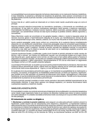 La susceptibilidad neuronal parece depender de factores relacionados con la maduración,factores metabólicos,
     la tasa metabólica, la presencia y densidad de receptores de glutamato, éstos parecen concentrarse en los
     ganglios basales durante el período neonatal. La leucomalacia es especialmente prevalente en el recién nacido
     de pretérmino.
     Aunque más de un patrón puede ser observado en un mismo recién nacido usualmente surge uno como el
     principal.
     Necrosis neuronal selectiva:compromete los hemisferios cerebrales y clínicamente se manisfiesta por
     convulsiones. Si hay daño en centros moduladores respiratorio habrá apneas o trastornos respiratorio.
     Anormalidades hemisféricas o bulbares incluíran hipotonía, déficit oculomotor, paresias faciales, dismotilidad
     orofaríngea. Las características crónicas de esta injuria constituye la parálisis cerebral, déficits cognocitivo y
     convulsiones.
     Status Marmóreo: puede ser encontrado en los ganglios basales y tálamo y revela la respuesta celular de
     necrosis neuronal, gliosis e hipermielinización después de la injuria. Las manisfestaciones clínicas de esta
     injuria extrapiramidal incluye corea, atetosis y distonía. Es mucho más frecuente en recién nacidos de término
     Injuria cerebral parasagital: existe injuria cortical con compromiso de la sustancia blanca inmediatamente
     adyacente con una distribución característica, compromiso parasagital, áreas de convexidad superomediales y
     regiones posteriores más que las anteriores (esta distribución demarca los bordes de las zonas de las arterias
     cerebrales anterior media y posterior). Durante el período neonatal hay debilidad muscular, la musculatura
     proximal es más débil que la distal.La secuela de esta lesión es la cuadriplegía espástica proximal, que
     compromete brazos más que piernas.
     Lesiones isquémicas focales y multifocales: puede ocurrir durante el período perinatal en recién nacidos de
     término, más a menudo son infartos con distribución vascular. Las convulsiones focales son el signo clínico
     más frecuente pero puede aparecer como normal y en niños que no han sufrido asfixia puede no hacerse el
     diagnóstico en el período neonatal. Las secuelas son variables corresponde a déficit motores focales (usualmente
     hemiparesia espástica) o déficit cognocitivos. Aproximadamente el 70% de los niños tienen un seguimiento
     neurológico normal y un 30% pueden presentar epilepsia.
     Leucomalacia Periventricular: es el patrón que se encuentra predominantemente en prematuros. Necrosis de la
     sustancia blanca periventricular dorsal y lateral hacia los ángulos externos de los ventrículos laterales, más
     comúnmente hacia zonas adyacentes al trígono y a nivel del forámen de Monroe.
     En la génesis de la leucomalacia periventricular juega un rol importante la susceptibilidad de la mielinización a
     la hipoxia, a la acidosis, la hipoglicemia, la inestabilidad cerebrovascular y la lesión por isquemia y reperfusión,
     pero también se ha visto asociada a la presencia de infecciones como herpes, citomegalovirus o infecciones
     bacterianas, en que las endotoxinas podrían causar lesiones en la sustansia blanca. También se ha documentado
     prenatalmente la presencia de leucomalacia periventricular.
     Durante el período posnatal inmediato el recién nacido prematuro demuestra debilidad especialmente de las
     extremidades inferiores. A largo plazo aparece una diplegia espástica y en severas leucomalacia habrá
     cuadriparesia espástica y trastornos visuales

     MANEJODELAENCEFALOPATÍA.
     En la actualidad no existe una conducta racional para el tratamiento de la encefalopatía Los protocolos terapéuticos
     varían desde ningún tratamiento hasta el uso extenso de diferentes medidas para reducir el edema cerebral
     (encuesta realizada en 72 unidades neonatales americanas reveló una anarquía en lo que se refiere al tratamiento
     de esta patología).
     El tratamiento de sostén va dirigido a:
     1. Monitorizar y controlar la presión sistémica: para asegurar una adecuada perfusión cerebral, prevenir la
     hipotensión, puede requerir uso de vasopresores como dopamina y dobutamina. La hipertensión sistémica
     debe prevenirse para no aumentar bruscamente el flujo sanguíneo cerebral lo que puede determinar hemorragia
     en el prematuro e infartos hemorrágicos en el recién nacido de término (por ruptura de capilares necrosados en
     los márgenes de las lesiones isquémicas). Para mantener la perfusión cerebral en recién nacidos de término se
     considera adecuado un promedio de presión arterial (MAP) de 45 a 50 mmHg. Para RN entre 1000 y 2000 g.
     debe ser entre 35 a 40 mmHg y en los menores de 1000 g. se recomienda mantener una MAP de 30 a 35



80
 