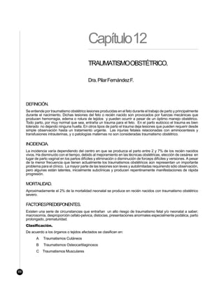 Capítulo12
                                              TRAUMATISMOOBSTÉTRICO.

                                              Dra. Pilar Fernández F.



     DEFINICIÓN.
     Se entiende por traumatismo obstétrico lesiones producidas en el feto durante el trabajo de parto y principalmente
     durante el nacimiento. Dichas lesiones del feto o recién nacido son provocados por fuerzas mecánicas que
     producen hemorragia, edema o rotura de tejidos y pueden ocurrir a pesar de un óptimo manejo obstétrico.
     Todo parto, por muy normal que sea, entraña un trauma para el feto. En el parto eutócico el trauma es bien
     tolerado no dejando ninguna huella. En otros tipos de parto el trauma deja lesiones que pueden requerir desde
     simple observación hasta un tratamiento urgente. Las injurias fetales relacionadas con aminiocentesis y
     transfusiones intrauterinas, y o patologías maternas no son consideradas traumatismo obstétrico.

     INCIDENCIA.
     La incidencia varía dependiendo del centro en que se produzca el parto entre 2 y 7% de los recién nacidos
     vivos. Ha disminuído con el tiempo, debido al mejoramiento en las técnicas obstétricas, elección de cesárea en
     lugar de parto vaginal en los partos difíciles y eliminación o disminución de forceps difíciles y versiones. A pesar
     de la menor frecuencia que tienen actualmente los traumatismos obstétricos aún representan un importante
     problema para el clínico. La mayor parte de las lesiones son leves y autolimitadas requiriendo sólo observación,
     pero algunas están latentes, inicialmente subclínicas y producen repentinamente manifestaciones de rápida
     progresión.

     MORTALIDAD.
     Aproximadamente el 2% de la mortalidad neonatal se produce en recién nacidos con traumatismo obstétrico
     severo.

     FACTORESPREDISPONENTES.
     Existen una serie de circunstancias que entrañan un alto riesgo de traumatismo fetal y/o neonatal a saber;
     macrosomía, desproporción cefalo-pelvica, distocias, presentaciones anormales especialmente podálica, parto
     prolongado, prematuridad.
     Clasificación.
     De acuerdo a los órganos o tejidos afectados se clasifican en:
           A    Traumatismos Cutáneos
           B    Traumatismos Osteocartilaginosos
           C    Traumatismos Musculares




88
 