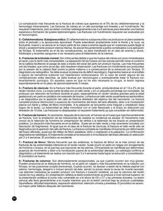 La complicación más frecuente es la fractura de cráneo que aparece en el 5% de los cefalohematomas y la
     hemorragia intracraneana. Las fracturas de cráneo en un alto porcentaje son lineales y sin hundimiento. No
     requieren tratamiento, pero se deben controlar radiológicamente a las 4 a 6 semanas para descartar una fractura
     expansiva y formación de quistes leptomeningeos. Las fracturas con hundimiento requieren ser evaluadas por
     el neurocirujano.
     3.- Cefalohematoma Subaponeurótico: El cefalohematoma subaponeurótico se produce en el plano existente
     entre el periostio y la aponeurosis epicraneal. Puede extenderse ampliamente entre la frente y la nuca, es
     fluctuante, masivo y se asocia en la mayor parte de los casos a anemia aguda que en ocasiones puede llegar al
     shock y posteriormente producir ictericia intensa. Se asocia frecuentemente a partos complicados o a la aplicación
     de fórceps. El tratamiento es el de las complicaciones, es decir transfusión en el caso de anemia y shock,
     fototerapia y recambio sanguineo si es necesario para el tratamiento de la ictericia.
     4.- Fracturas de la bóveda craneal: Son infrecuentes debido a que los huesos del cráneo son poco mineralizados
     al nacer y por lo tanto más compresibles. La separación de los huesos por las suturas permite variar el contorno
     de la cabeza facilitando el pasaje de ésta a través del canal del parto sin producir injurias. Las más frecuentes
     son las lineales, que como ya se dijo, sólo requieren observación. Las fracturas con hundimiento son producidas
     por la presión de la cabeza fetal contra la pelvis materna o a consecuencia de la extracción por fórceps. El
     diagnóstico es radiográfico. Se debe evaluar la presencia de déficit neurológico, fragmentos óseos en el encéfalo
     o signos de hematoma subdural con hipertensión endocraneana. En el caso de existir alguna de las
     complicaciones antes descritas, se debe evaluar por neurocirujano y eventualmente tratar la fractura con
     levantamiento quirúrgico. En aquellos casos en que no ha sido necesaria la cirugía, la lesión regresa
     espontáneamente en el plazo de aproximadamente 3 meses.
     5.- Fractura de clavícula: Es la fractura más frecuente durante el parto, produciéndose en el 1.8 a 2% de los
     recién nacidos vivos. La mayor parte de ellas son en tallo verde, y en un pequeño porcentaje son completas. Se
     producen por retención de hombros durante el parto, especialmente en recién nacidos grandes para la edad
     gestacional y en parto en podálica con extensión de brazos. La fractura en tallo verde usualmente es asintomática,
     y se diagnostica por la aparición del callo de fractura alrededor del séptimo día del nacimiento. La fractura
     completa produce disminución o ausencia de movimientos del brazo del lado afectado, dolor a la movilización
     pasiva con llanto y reflejo de Moro incompleto. A la palpación se encuentra zona irregular y crepitación ósea
     (signo de la tecla). La extremidad se debe inmovilizar con el codo flexionado y el brazo en adducción por
     alrededor de 10 días. Las fracturas no desplazadas no requieren tratamiento ya que consolidan sin deformidad.
     6.- Fractura de húmero: Al nacimiento, después de la clavícula, el húmero es el hueso que más frecuentemente
     se fractura. Con la ampliación de las indicaciones de cesárea su incidencia es escasa. El mecanismo más
     común es la retención de hombros en presentación de vértice o la extensión de los brazos en presentación
     podálica. La ubicación más frecuente es en la diáfisis. Suele ser en tallo verde y más raramente completa con
     desviación de fragmentos. Al igual que en el caso de la fractura de clavícula, la fractura en tallo verde sólo se
     diagnostica por la aparición del callo de fractura..La fractura completa se manifiesta clínicamente por deformación
     del brazo afectado, ausencia del reflejo de Moro ipsilateral, dolor y crepitación a la palpación. La confirmación
     diagnóstica es radiológica. El tratamiento consiste en la reducción e inmovilización del brazo afectado en adducción
     por 2 a 4 semanas. El pronóstico es excelente.
     7.- Fractura de fémur: Menos frecuente que las anteriores, la fractura de fémur es la más común de las
     fracturas de las extremidades inferiores en el recién nacido. Suele ocurrir en parto en nalgas con encajamiento
     de hombros o brazos, en el que hay que traccionar de las piernas. Clínicamente se manifiesta por deformidad,
     ausencia de movimiento y dolor a la movilización pasiva de la extremidad afectada. La radiología confirma el
     diagnóstico y el tratamiento se realiza con tracción por 3 a 4 semanas hasta lograr la reducción y consolidación.
     El pronóstico es bueno.
     8.- Fracturas de columna: Son afortunadamente excepcionales, ya que cuando ocurren son muy graves.
     Pueden producirse en la distocia de hombros, en el parto en nalgas y más frecuentemente en la rotación con
     fórceps, en las posiciones occipito-transversas. Cuando ocurren, se asocian a lesión de la médula espinal con
     edema, hemorragia, desgarro e incluso sección de ésta, siendo no pocas veces la causa de muerte neonatal.
     Las lesiones medulares se pueden producir con fractura o luxación vertebral, ya que la columna del recién
     nacido es muy elástica. En presentación cefálica la lesión predominante se produce a nivel cervical superior, en
     la presentación podálica el punto más vulnerable es a la altura de C6 y C7 y las primeras dorsales. La lesión
     cervical alta lleva generalmente a la muerte mientras que en la lesión cervical baja se produce cuadriplejia,
     hiporreflexia, dificultad respiratoria, respiración abdominal, retención urinaria y anestesia. El pronóstico es severo.
     La mayor parte fallecen después del nacimiento.



90
 