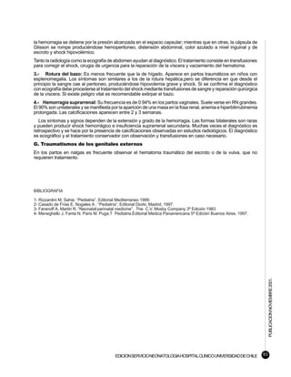 la hemorragia se detiene por la presión alcanzada en el espacio capsular; mientras que en otras, la cápsula de
Glisson se rompe produciéndose hemoperitoneo, distensión abdominal, color azulado a nivel inguinal y de
escroto y shock hipovolémico.
Tanto la radiología como la ecografía de abdomen ayudan al diagnóstico. El tratamiento consiste en transfusiones
para corregir el shock, cirugia de urgencia para la reparación de la víscera y vaciamiento del hematoma.
3.- Rotura del bazo: Es menos frecuente que la de hígado. Aparece en partos traumáticos en niños con
esplenomegalia. Los síntomas son similares a los de la rotura hepática,pero se diferencia en que desde el
principio la sangre cae al peritoneo, produciéndose hipovolemia grave y shock. Si se confirma el diagnóstico
con ecografía debe procederse al tratamiento del shock mediante transfusiones de sangre y reparación quirúrgica
de la víscera. Si existe peligro vital es recomendable extirpar el bazo.
4.- Hemorragia suprarrenal: Su frecuencia es de 0.94% en los partos vaginales. Suele verse en RN grandes.
El 90% son unilaterales y se manifiesta por la aparición de una masa en la fosa renal, anemia e hiperbilirrubinemia
prolongada. Las calcificaciones aparecen entre 2 y 3 semanas.
   Los síntomas y signos dependen de la extensión y grado de la hemorragia. Las formas bilaterales son raras
y pueden producir shock hemorrágico e insuficiencia suprarrenal secundaria. Muchas veces el diagnóstico es
retrospectivo y se hace por la presencia de calcificaciones observadas en estudios radiológicos. El diagnóstico
es ecográfico y el tratamiento conservador con observación y transfusiones en caso necesario.
G. Traumatismos de los genitales externos
En los partos en nalgas es frecuente observar el hematoma traumático del escroto o de la vulva, que no
requieren tratamiento.




BIBLIOGRAFIA

1- Rizzardini M, Sahie. “Pediatria”, Editorial Mediterraneo 1999.
2- Casado de Frías E. Nogales A . “Pediatría”, Editorial Diorki, Madrid, 1997.
3- Faranoff A, Martin R. “Neonatal-perinatal medicine”. The C.V. Mosby Company 3ª Edición 1983
4- Meneghello J. Fanta N. Paris M. Puga.T Pediatria.Editorial Medica Panamericana 5ª Edición Buenos Aires. 1997.




                                                                                                                           PUBLICACION NOVIEMBRE 2001.




                                          EDICION SERVICIO NEONATOLOGIA HOSPITAL CLINICO UNIVERSIDAD DE CHILE         93
 