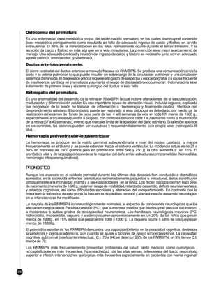 Osteopenia del prematuro
     Es una enfermedad ósea metabólica propia del recién nacido prematuro, en los cuales disminuye el contenido
     óseo metabólico principalmente como resultado de falta de adecuado ingreso de calcio y fósforo en la vida
     extrauterina. El 80% de la mineralización en los fetos normalmente ocurre durante el tercer trimestre. Y la
     acreción de calcio y fósforo es más alta que en la vida intrauterina. La prevención es el mejor acercamiento de
     manejo. Una adecuada cantidad y relación del ingreso de calcio y fósforo es necesario junto con un adecuado
     aporte calórico, aminoacidos, y vitamina D.
     Ductus arterioso persistente.
     El cierre postnatal del ductus arterioso a menudo fracasa en RNMBPN. Se produce una comunicación entre la
     aorta y la arteria pulmonar lo que puede resultar en sobrecarga de la circulación pulmonar y una circulación
     sistémica disminuída. El diagnóstico precoz requiere alto grado de sospecha y ecocardiografía. Es causa frecuente
     de insuficiencia cardíaca en prematuros y aumenta el riesgo de displasia broncopulmonar. Indometacina es el
     tratamiento de primera línea y el cierre quirúrgico del ductus si ésta falla.
     Retinopatía del prematuro.
     Es una anormalidad del desarrollo de la retina en RNMBPN la cual incluye alteraciones de la vascularización,
     maduración y diferenciación celular. Es una importante causa de alteración visual, incluída ceguera, explicada
     por progresión de la lesión no tratada de inflamación a hemorragia y finalmente cicatriz fibrótica con
     desprendimiento retiniano. El pronóstico puede ser mejorado si esta patología es detectada, por medio de la
     realización del exámen de fondo de ojo a partir de las 4 a 6 semanas de vida en todo RN menor de 1500 g.,
     especialmente a aquellos expuestos a oxígeno, con controles seriados cada 1 a 2 semanas hasta la maduración
     de la retina (37 a 40 semanas), evento que marca el límite de la aparición del daño retiniano. Si la lesión aparece
     en los controles, las lesiones pueden ser evolutivas y requerirán tratamiento con cirugía laser (retinopatía III
     plus) .
     Hemorragia periventricular-intraventricular
     La hemorragia se produce en la matriz germinal subependimaria a nivel del núcleo caudado y menos
     frecuentemente en el tálamo y se puede extender hacia el sistema ventricular. La incidencia actual es de 25 a
     30% en menores de 1500 gramos pero en prematuros entre 500 y 750 g. la cifra aumenta a un 70%. El
     pronóstico vital y de largo plazo depende de la magnitud del daño en las estructuras comprometidas (hidrocefalia,
     hemorragia intraparenquimatosa).

     PRONÓSTICO
     Aunque los avances en el cuidado perinatal durante las últimas dos decadas han conducido a dramáticos
     aumentos en la sobrevida entre los prematuros extremadamente pequeños e inmaduros, éstos contribuyen
     principalmente a la mortalidad infantil y a las incapacidades en la niñez. Los recién nacidos de muy bajo peso
     de nacimiento (menores de 1500 g.) están en riesgo de morbilidad, retardo del desarrollo, déficits neurosensoriales,
     y retardos cognitivos, asi como dificultades escolares y alteración del comportamiento. En contraste con la
     mejoría en la sobrevida de este grupo, la frecuencia de parálisis cerebral y alteraciones del desarrollo neurológico
     en la infancia no se ha modificado.
     La mayoría de los RNMBPN son neurológicamente normales; el espectro de condiciones neurológicas que los
     afectan en rangos desde Parálisis cerebral (PC), que aumenta a medida que disminuye el peso de nacimiento,
     a moderados o sutiles grados de discapacidad neuromotora. Los handicaps neurológicos mayores (PC,
     hidrocefalia, microcefalia, ceguera y sordera) ocurren aproximadamente en un 20% de los niños que pesan
     menos de 1000g., en 15% de los que pesan entre 1000 y 1500 g. La ceguera ocurre 5 a 6% de los que pesan
     menos de 10000g.
     El pronóstico escolar de los RNMBPN demuestra una capacidad inferior en la capacidad cognitiva, destrezas
     sicomotoras y logros académicos, aún cuando se ajuste a factores de riesgo socioeconómicos. La capacidad
     cognitiva subnormal (coeficiente intelectual, C.I.:70 a 84) se da en un 20% de los RNMBPN; un 9% tienen C.I.
     menor de 70.
     Los RNMBPN más frecuentemente presentan problemas de salud, tanto médicas como quirúrgicas ,
     rehospitalizaciones más frecuentes, hiperreactividad de las vías aéreas, infecciones del tracto respiratorio
     superior e inferior, intervenciones quirúrgicas más frecuentes especialmente en pacientes con hernia inguinal,



98
 