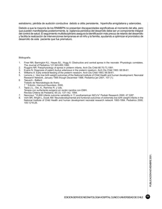 estrabismo, pérdida de audición conductiva debido a otitis persistente, hipertrofia amigdaliana y adenoides.
Debido a que la mayoría de los RNMBPN no presentan discapacidades significativas al momento del alta, pero
que pueden manifestarlas posteriormente, la vigilancia periódica del desarrollo debe ser un componente integral
del control de salud. El seguimiento multidisciplinario asegura la identificación más precoz de retardo del desarrollo
y facilita la realización de intervenciones tempranas en el niño y la familia, ayudando a optimizar el pronóstico de
desarrollo de este paciente que fue prematuro.




Bibliografía.

1.   Finer NN, Barrington KJ., Hayes BJ., Hugg A: Obstructive and central apnea in the neonate: Physiologic correlates.
     The Journal of Pediatrics 121:943-950,1992.
2.   Ruggins NR: Patophysiology of apnea in preterm infants. Arch Dis Child 66:70-73,1991.
3.   Evans N: Diagnosis of patent ductus arteriosus in the preterm newborn. Arch Dis Child 1993: 68:58-61.
4.   Williams A: Early enteral feeding of the preterm newborn. Arch Dis Child 1993; 68:58-61.
5.   Lemons J.: Very low birth weight outcomes of the National Institute of Child Health and human development. Neonatal
     Research Network, January 1995 though December 1996. Pediatrics jan 2001, 107 (1).
6    Taeusch - Ballard.
     Tratado de Neonatología de Avery.
     7 ° Edición. Harcourt-Saunders; 2000.
7.   Tapia J.L., Oto, A., Ramírez R. y cols.
     Terapia con surfactante exógeno en recién nacidos con EMH.
     Revista Chilena de Pediatría. 65 (3); 137-142. 1994.
7.   Neocosur: "VLBW infants outcome variability in 11 southamerican NICU's" Pediatr Research 2000; 47:326ª.
8.   Vohr BR, Wright L, Dusik AM: Neurodevelopmental and funtional outcomes of extremely low birth weight infants in the
     National Institute of Child Health and human development neonatal research network 1993-1994. Pediatrics 2000;
     105:1216-26.




                                                                                                                                PUBLICACION NOVIEMBRE 2001.




                                           EDICION SERVICIO NEONATOLOGIA HOSPITAL CLINICO UNIVERSIDAD DE CHILE             99
 