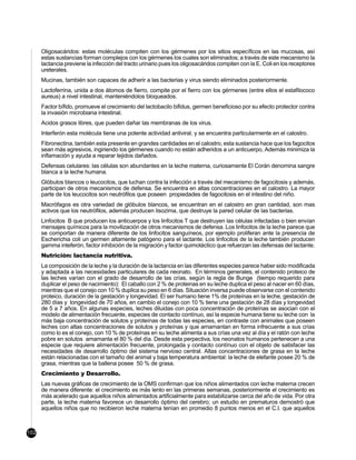 Oligosacáridos: estas moléculas compiten con los gérmenes por los sitios específicos en las mucosas, así
      estas sustancias forman complejos con los gérmenes los cuales son eliminados; a través de este mecanismo la
      lactancia previene la infección del tracto urinario pues los oligosacáridos compiten con la E. Coli en los receptores
      ureterales.
      Mucinas, también son capaces de adherir a las bacterias y virus siendo eliminados posteriormente.
      Lactoferrina, unida a dos átomos de fierro, compite por el fierro con los gérmenes (entre ellos el estafilococo
      aureus) a nivel intestinal, manteniéndolos bloqueados.
      Factor bífido, promueve el crecimiento del lactobacilo bifidus, germen beneficioso por su efecto protector contra
      la invasión microbiana intestinal.
      Acidos grasos libres, que pueden dañar las membranas de los virus.
      Interferón esta molécula tiene una potente actividad antiviral, y se encuentra particularmente en el calostro.
      Fibronectina, también esta presente en grandes cantidades en el calostro, esta sustancia hace que los fagocitos
      sean más agresivos, ingiriendo los gérmenes cuando no están adheridos a un anticuerpo, Además minimiza la
      inflamación y ayuda a reparar tejidos dañados.
      Defensas celulares: las células son abundantes en la leche materna, curiosamente El Corán denomina sangre
      blanca a la leche humana.
      Glóbulos blancos o leucocitos, que luchan contra la infección a través del mecanismo de fagocitosis y además,
      participan de otros mecanismos de defensa. Se encuentra en altas concentraciones en el calostro. La mayor
      parte de los leucocitos son neutrófilos que poseen propiedades de fagocitosis en el intestino del niño.
      Macrófagos es otra variedad de glóbulos blancos, se encuentran en el calostro en gran cantidad, son mas
      activos que los neutrófilos, además producen lisozima, que destruye la pared celular de las bacterias.
      Linfocitos B que producen los anticuerpos y los linfocitos T que destruyen las células infectadas o bien envían
      mensajes químicos para la movilización de otros mecanismos de defensa. Los linfocitos de la leche parece que
      se comportan de manera diferente de los linfocitos sanguíneos, por ejemplo proliferan ante la presencia de
      Escherichia coli un germen altamente patógeno para el lactante. Los linfocitos de la leche también producen
      gamma inteferón, factor inhibición de la migración y factor quimotáctico que refuerzan las defensas del lactante.
      Nutrición: lactancia nutritiva.
      La composición de la leche y la duración de la lactancia en las diferentes especies parece haber sido modificada
      y adaptada a las necesidades particulares de cada neonato. En términos generales, el contenido proteico de
      las leches varían con el grado de desarrollo de las crías, según la regla de Bunge (tiempo requerido para
      duplicar el peso de nacimiento): El caballo con 2 % de proteinas en su leche duplica el peso al nacer en 60 días,
      mientras que el conejo con 10 % duplica su peso en 6 días. Situación inversa puede observarse con el contenido
      proteico, duración de la gestación y longevidad. El ser humano tiene 1% de proteínas en la leche, gestación de
      280 días y longevidad de 70 años, en cambio el conejo con 10 % tiene una gestación de 28 días y longevidad
      de 5 a 7 años. En algunas especies, leches diluidas con poca concentración de proteínas se asocian con el
      modelo de alimentación frecuente, especies de contacto contínuo, así la especie humana tiene su leche con la
      más baja concentración de solutos y proteínas de todas las especies, en contraste con animales que poseen
      leches con altas concentraciones de solutos y proteínas y que amamantan en forma infrecuente a sus crías
      como lo es el conejo, con 10 % de proteínas en su leche alimenta a sus crías una vez al día y el ratón con leche
      pobre en solutos amamanta el 80 % del día. Desde esta perpectiva, los neonatos humanos pertenecen a una
      especie que requiere alimentación frecuente, prolongada y contacto contínuo con el objeto de satisfacer las
      necesidades de desarrollo óptimo del sistema nervioso central. Altas concentraciones de grasa en la leche
      están relacionadas con el tamaño del animal y baja temperatura ambiental: la leche de elefante posee 20 % de
      grasa, mientras que la ballena posee 50 % de grasa.
      Crecimiento y Desarrollo.
      Las nuevas gráficas de crecimiento de la OMS confirman que los niños alimentados con leche materna crecen
      de manera diferente: el crecimiento es más lento en las primeras semanas, posteriormente el crecimiento es
      más acelerado que aquellos niños alimentados artificialmente para estabilizarse cerca del año de vida. Por otra
      parte, la leche materna favorece un desarrollo óptimo del cerebro; un estudio en prematuros demostró que
      aquellos niños que no recibieron leche materna tenían en promedio 8 puntos menos en el C.I. que aquellos



102
 