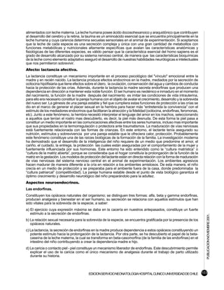 alimentados con leche materna. La leche humana posee ácido docosohexanoico y araquidónico que contribuyen
al desarrollo del cerebro y la retina, la taurina es un aminoácido esencial que se encuentra principalmente en la
leche humana y cuya carencia determina secuelas sensoriales en el animal de experimentación. Si aceptamos
que la leche de cada especie es una secreción compleja y única con una gran cantidad de metabolitos con
funciones metabólicas y nutricionales altamente específicas que avalan las características anatómicas y
fisiológicas de las diferentes especies, es válido pensar que la característica esencial del homo sapiens es el
grado de desarrollo alcanzado por su sistema nervioso central, de manera que las características bioquímicas
de la leche como elemento adaptativo aseguró el desarrollo de nuestras habilidades neurólogicas e intelectuales
que nos permitieron sobrevivir.
Afecto: lactancia afectiva.
La lactancia constituye un mecanismo importante en el proceso psicológico del "vínculo" emocional entre la
madre y en recién nacido. La lactancia produce efectos endocrinos en la madre, mediados por la secreción de
ocitocina hipófisiaria que tiene efectos sobre el útero, la ovulación, conservación del agua y cambios de conducta
hacia la protección de las crías. Además, durante la lactancia la madre secreta endorfinas que producen una
dependencia en dirección a mantener esta noble función. El ser humano es neoténico e inmaduro en el momento
del nacimiento, la función de la madre después del nacimiento es imitar las condiciones de vida intrauterina,
para ello era necesario constituir la pareja humana con el objeto de avalar el crecimiento, desarrollo y la sobrevida
del nuevo ser. La génesis de una pareja estable y fiel que cumpliera estas funciones de protección a las crías se
dio en el marco de generar el placer sexual en la hembra para hacer más “entretenida la convivencia” con el
estímulo de los mediadores endocrinos que facilitaran la atracción y la fidelidad (ocitocina, endorfinas, feromonas,
etc). Junto a este fenómeno, la hembra necesitó interpretar el lenguaje del amor en los machos, seleccionando
a aquellos que tenían el rostro mas descubierto, es decir, la piel más desnuda. De esta forma la piel pasa a
constituir un medio importante en las comunicaciones afectivas entre los seres humanos, incluso mas importante
que sus propiedades en la termorregulación o protectora ante traumatismos. La maduración de vías nerviosas
está fuertemente relacionada con las formas de crianzas. En este entorno, el lactante tenía asegurado su
nutrición, estímulos y sobrevivencia por una pareja estable que le ofreciera calor, protección. Probablemente
este fenómeno constituye una de las raíces biológicas de la formación de la familia. La investigación moderna
ha demostrado que el desarrollo de la inteligencia del niño requiere de un medio que predomine el amor, el
cariño, el cuidado, la entrega, la protección las cuales están aseguradas por el comportamiento de la mujer y
fuertemente influenciada por sus hormonas. Este entorno ha sido entendido como la “cultura matrística” o
“cultura de la matriz abierta”, porque se consideraba que el hogar constituía la prolongación de la función de la
matriz en la gestación. Los modelos de protección del lactante están en directa relación con la forma de maduración
de vías nerviosas del sistema nervioso central en el animal de experimentación. Los ambientes agresivos
hacen madurar de manera diferente a la cría en relación a los ambientes amistosos. De esta manera, el niño
crecía en un medio de protección y se preparaba para el ambiente fuera de la casa, donde predominaba la
“cultura patriarcal” (competitividad). La pareja humana estable desde el punto de vista biológico garantiza el
óptimo crecimiento y desarrollo neurológico del niño preparándolo para la adultez.
Aspectos neuroendocrinos.
Las endorfinas.
Constituyen los opiáceos naturales del organismo; se distinguen tres formas: alfa, beta y gamma endorfinas,
producen analgesia y bienestar en el ser humano, su secreción se relaciona con aquellos estímulos que han
sido vitales para la sobrevida de la especie, a saber:
a) El ejercicio cuya expresión máxima se daba en la cacería en nuestros antepasados, constituye un fuerte
   estímulo a la secreción de endorfinas.
                                                                                                                        PUBLICACION NOVIEMBRE 2001.


b) La relación sexual necesaria para la sobrevida de la especie, se encuentra gratificada por la presencia de los
   opiáceos naturales.
c) La lactancia, la secreción de endorfinas en la madre produce dependencia a estos opiáceos constituyendo un
   potente estímulo hacia la prolongación de la lactancia. Por otra parte, se ha descubierto el papel de la beta-
   caseína de la leche materna, la cual se transforma en beta-casomorfina (de la familia de las endorfinas) en el
   intestino del niño contribuyendo a crear la dependencia madre e hijo.
d) La caricia o contacto piel - piel constituye un mecanismo liberador de endorfinas. Este descubrimiento permite
   explicar el uso de la caricia como el único mecanismo de analgesia durante el trabajo de parto utilizado
   durante su historia.



                                          EDICION SERVICIO NEONATOLOGIA HOSPITAL CLINICO UNIVERSIDAD DE CHILE 103
 