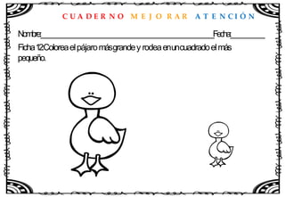 C U A D E R N O M E J O R A R A T E N C I Ó N
Nombre:____________________________________________________Fecha:__________
Ficha12:Coloreaelpájaromásgrandey rodeaenuncuadradoelmás
pequeño.
 