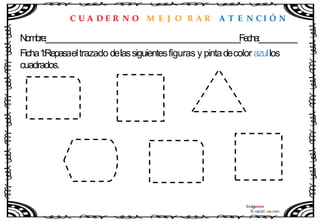 C U A D E R N O M E J O R A R A T E N C I Ó N
Nombre:____________________________________________________Fecha:__________
Ficha1
:Repasaeltrazado delassiguientesfiguras y pintadecolor azullos
cuadrados.
 