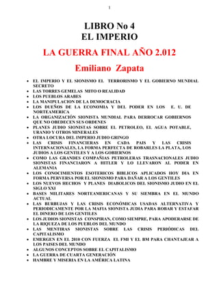 1



                    LIBRO No 4
                    EL IMPERIO
      LA GUERRA FINAL AÑO 2.012
                  Emiliano Zapata
 EL IMPERIO Y EL SIONISMO EL TERRORISMO Y EL GOBIERNO MUNDIAL
  SECRETO
 LAS TORRES GEMELAS MITO O REALIDAD
 LOS PUEBLOS ARABES
 LA MANIPULACION DE LA DEMOCRACIA
 LOS DUEÑOS DE LA ECONOMIA Y DEL PODER EN LOS E. U. DE
  NORTEAMERICA
 LA ORGANIZACIÓN SIONISTA MUNDIAL PARA DERROCAR GOBIERNOS
  QUE NO OBEDECEN SUS ORDENES
 PLANES JUDIO SIONISTAS SOBRE EL PETROLEO, EL AGUA POTABLE,
  URANIO Y OTROS MINERALES
 OTRA LOCURA DEL IMPERIO JUDIO GRINGO
 LAS   CRISIS   FINANCIERAS    EN  CADA  PAIS   Y   LAS  CRISIS
  INTERNACIONALES, LA FORMA PERFECTA DE ROBARLES LA PLATA, LOS
  JUDIOS A LOS GENTILES Y A LOS GOBIERNOS
 COMO LAS GRANDES COMPAÑIAS PETROLERAS TRASNACIONALES JUDIO
  SIONISTAS FINANCIARON A HITLER Y LO LLEVARON AL PODER EN
  ALEMANIA
 LOS CONOCIMIENTOS ESOTERICOS BIBLICOS APLICADOS HOY DIA EN
  FORMA PERVERSA POR EL SIONISMO PARA DAÑAR A LOS GENTILES
 LOS NUEVOS HECHOS Y PLANES DIABOLICOS DEL SIONISMO JUDIO EN EL
  SIGLO XXI
 BASES MILITARES NORTEAMERICANAS Y SU SIEMBRA EN EL MUNDO
  ACTUAL
 LAS BURBUJAS Y LAS CRISIS ECONÓMICAS USADAS ALTERNATIVA Y
  PERIODICAMENTE POR LA MAFIA SIONISTA JUDIA PARA ROBAR Y ESTAFAR
  EL DINERO DE LOS GENTILES
 LOS JUDIOS SIONISTAS CONSPIRAN, COMO SIEMPRE, PARA APODERARSE DE
  LA RIQUEZA DE LOS PUEBLOS DEL MUNDO
 LAS MENTIRAS SIONISTAS SOBRE LAS CRISIS PERIÓDICAS DEL
  CAPITALISMO
 EMERGEN EN EL 2010 CON FUERZA EL FMI Y EL BM PARA CHANTAJEAR A
  LOS PAISES DEL MUNDO
 ALGUNOS CONCEPTOS SOBRE EL CAPITALISMO
 LA GUERRA DE CUARTA GENERACIÓN
 HAMBRE Y MISERIA EN LA AMÉRICA LATINA
 